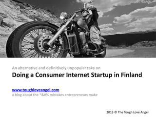 An alternative and definitively unpopular take on
Doing a Consumer Internet Startup in Finland
www.toughloveangel.com
a blog about the *&#% mistakes entrepreneurs make
2013 © The Tough Love Angel
 