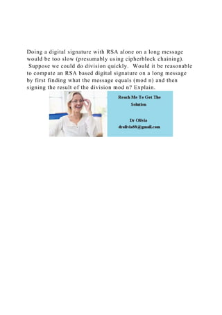 Doing a digital signature with RSA alone on a long message
would be too slow (presumably using cipherblock chaining).
Suppose we could do division quickly. Would it be reasonable
to compute an RSA based digital signature on a long message
by first finding what the message equals (mod n) and then
signing the result of the division mod n? Explain.
 