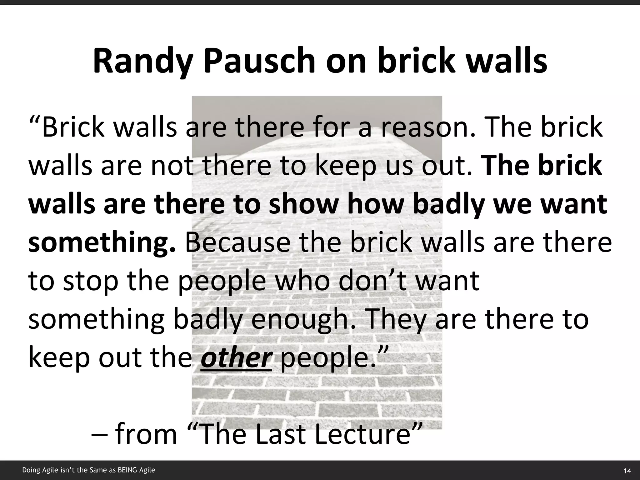 Randy Pausch on brick walls “ Brick walls are there for a reason. The brick walls are not there to keep us out.  The brick walls are there to show how badly we want something.  Because the brick walls are there to stop the people who don’t want something badly enough. They are there to keep out the  other  people.” –  from “The Last Lecture” Doing Agile isn’t the Same as BEING Agile 