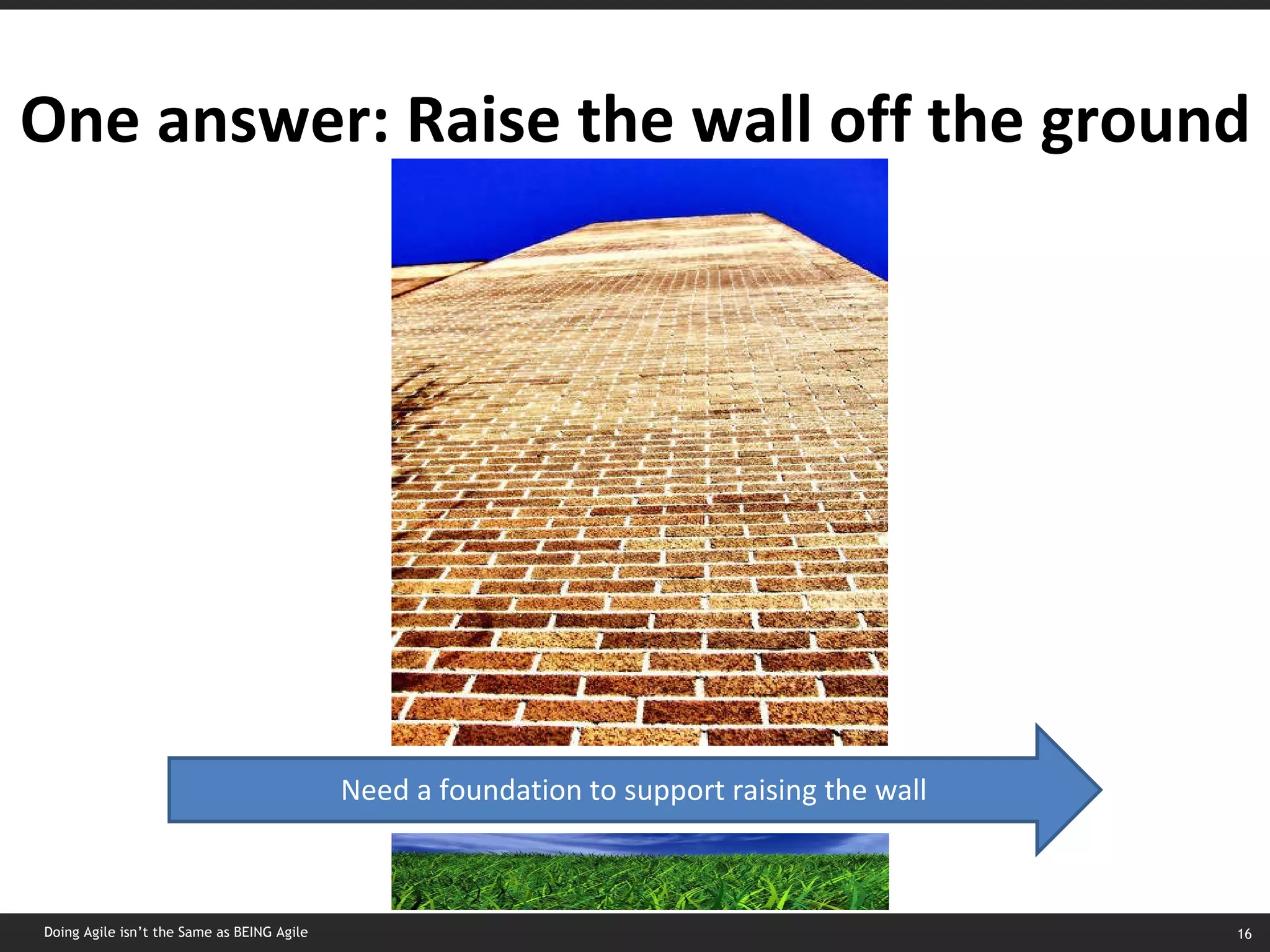 One answer: Raise the wall off the ground Need a foundation to support raising the wall Doing Agile isn’t the Same as BEING Agile 