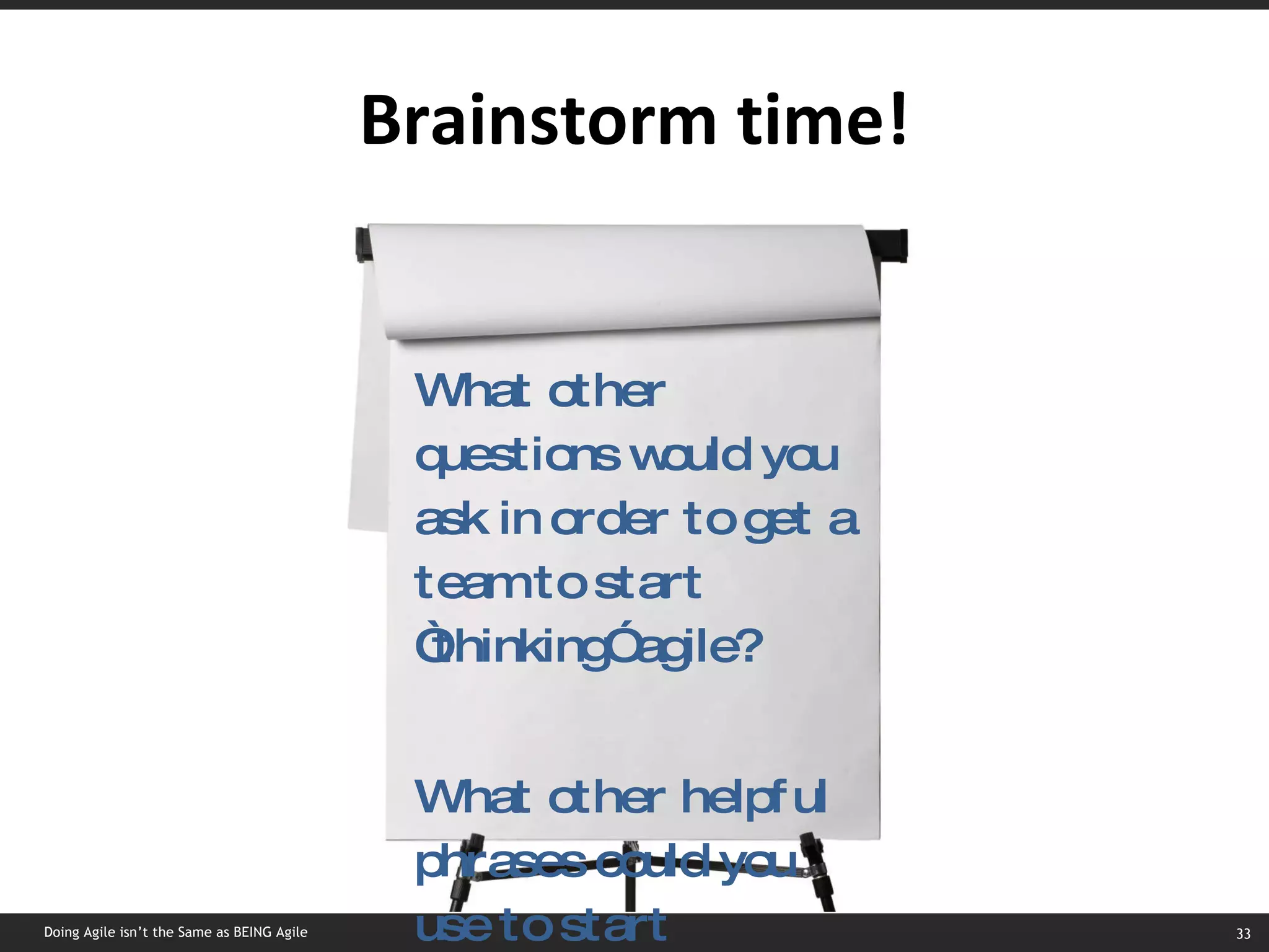 Brainstorm time! What other questions would you ask in order to get a team to start “thinking” agile? What other helpful phrases could you use to start “thinking” agile? Doing Agile isn’t the Same as BEING Agile 