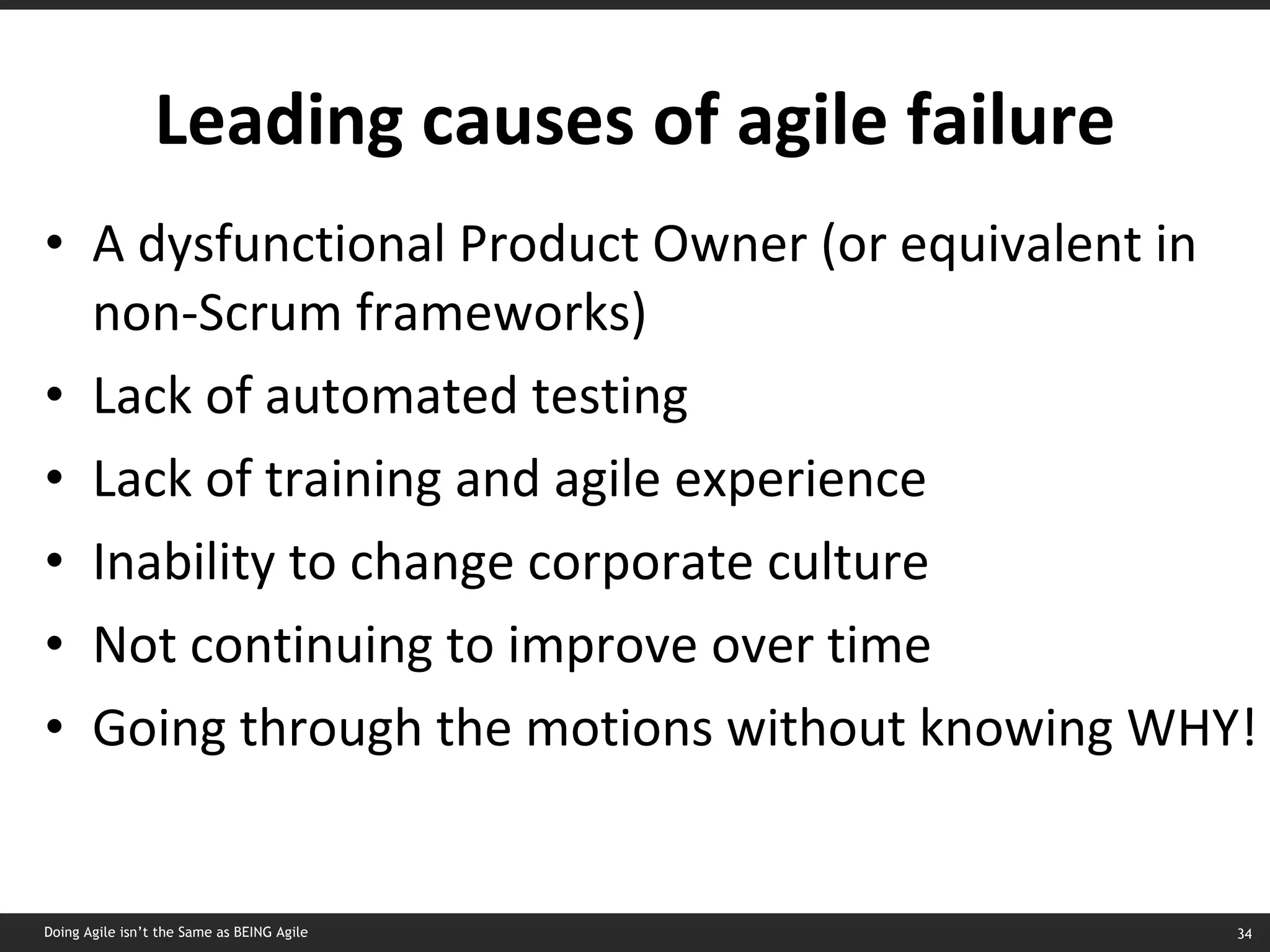 Leading causes of agile failure A dysfunctional Product Owner (or equivalent in non-Scrum frameworks) Lack of automated testing Lack of training and agile experience Inability to change corporate culture Not continuing to improve over time Going through the motions without knowing WHY! Doing Agile isn’t the Same as BEING Agile 