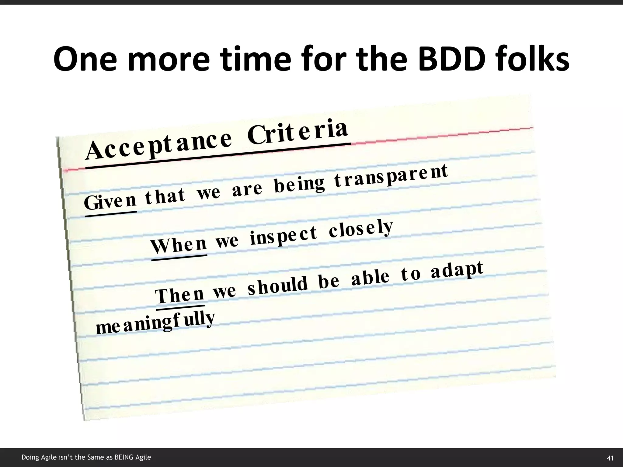 One more time for the BDD folks Doing Agile isn’t the Same as BEING Agile Acceptance Criteria Given  that we are being transparent When  we inspect closely Then  we should be able to adapt meaningfully 