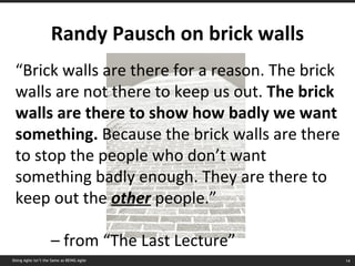 Randy Pausch on brick walls “ Brick walls are there for a reason. The brick walls are not there to keep us out.  The brick walls are there to show how badly we want something.  Because the brick walls are there to stop the people who don’t want something badly enough. They are there to keep out the  other  people.” –  from “The Last Lecture” Doing Agile isn’t the Same as BEING Agile 