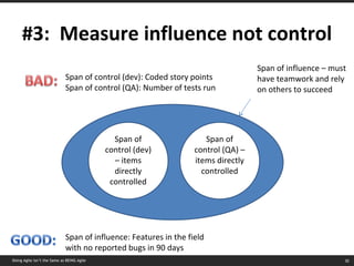 #3:  Measure influence not control Span of control (dev) – items directly controlled Span of influence – must have teamwork and rely on others to succeed Span of control (dev): Coded story points Span of control (QA): Number of tests run Span of influence: Features in the field with no reported bugs in 90 days Span of control (QA) – items directly controlled Doing Agile isn’t the Same as BEING Agile 
