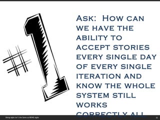 Doing Agile isn’t the Same as BEING Agile Ask:  How can we have the ability to accept stories every single day of every single iteration and know the whole system still works correctly all the time? 
