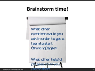 Brainstorm time! What other questions would you ask in order to get a team to start “thinking” agile? What other helpful phrases could you use to start “thinking” agile? Doing Agile isn’t the Same as BEING Agile 