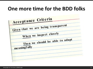 One more time for the BDD folks Doing Agile isn’t the Same as BEING Agile Acceptance Criteria Given  that we are being transparent When  we inspect closely Then  we should be able to adapt meaningfully 