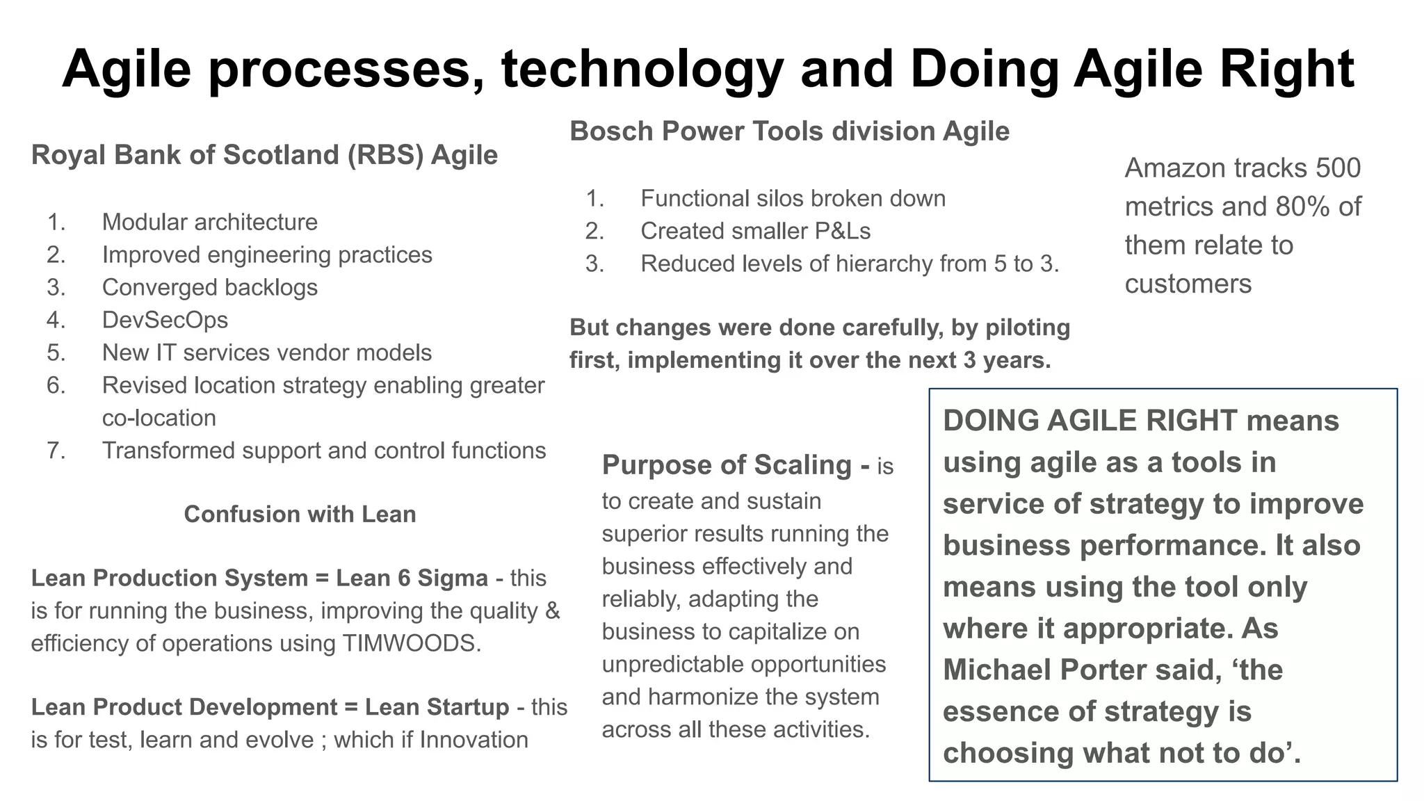 Agile processes, technology and Doing Agile Right
Royal Bank of Scotland (RBS) Agile
1. Modular architecture
2. Improved engineering practices
3. Converged backlogs
4. DevSecOps
5. New IT services vendor models
6. Revised location strategy enabling greater
co-location
7. Transformed support and control functions
Confusion with Lean
Lean Production System = Lean 6 Sigma - this
is for running the business, improving the quality &
efficiency of operations using TIMWOODS.
Lean Product Development = Lean Startup - this
is for test, learn and evolve ; which if Innovation
Bosch Power Tools division Agile
1. Functional silos broken down
2. Created smaller P&Ls
3. Reduced levels of hierarchy from 5 to 3.
But changes were done carefully, by piloting
first, implementing it over the next 3 years.
DOING AGILE RIGHT means
using agile as a tools in
service of strategy to improve
business performance. It also
means using the tool only
where it appropriate. As
Michael Porter said, ‘the
essence of strategy is
choosing what not to do’.
Purpose of Scaling - is
to create and sustain
superior results running the
business effectively and
reliably, adapting the
business to capitalize on
unpredictable opportunities
and harmonize the system
across all these activities.
Amazon tracks 500
metrics and 80% of
them relate to
customers
 