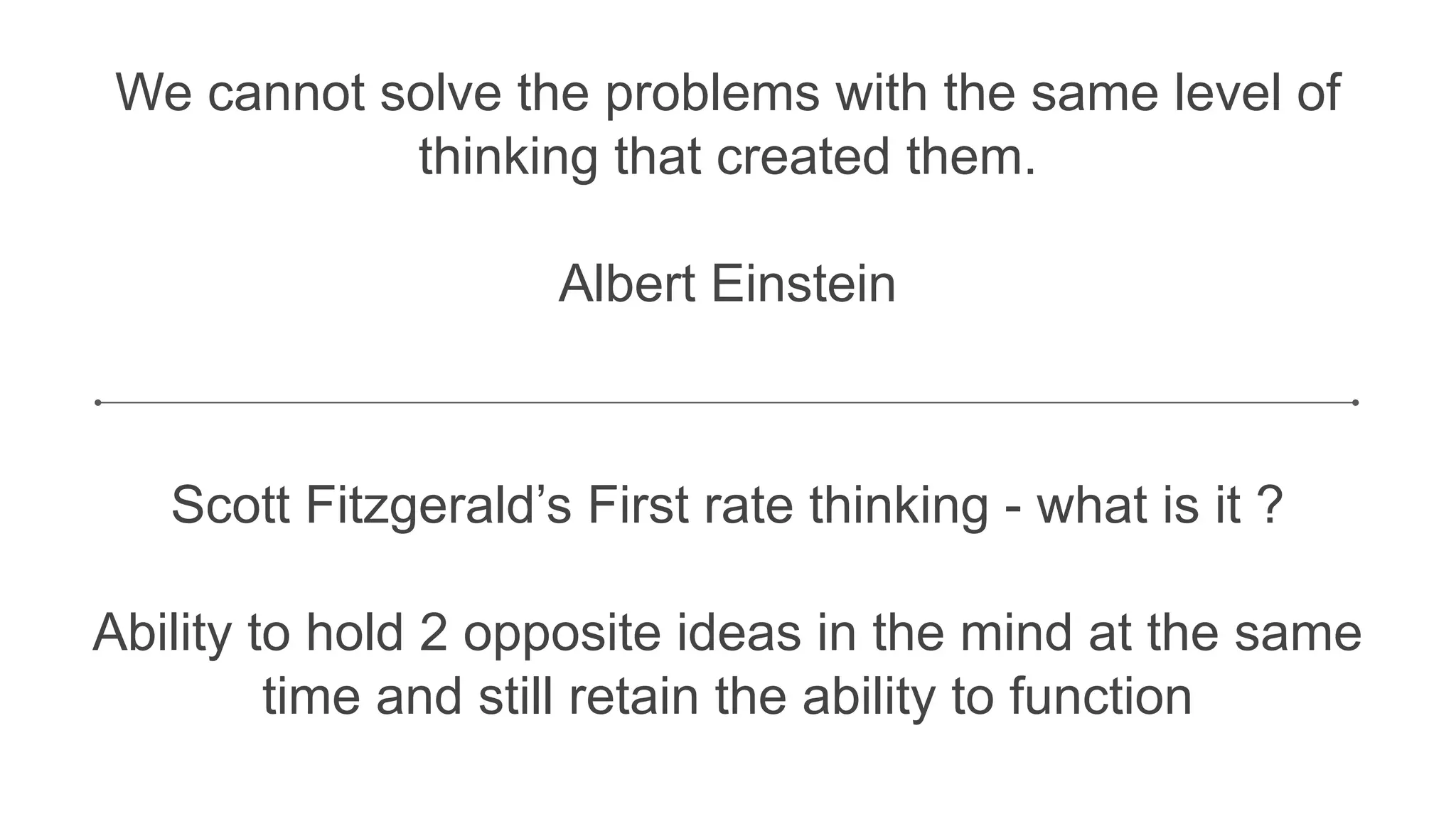 We cannot solve the problems with the same level of
thinking that created them.
Albert Einstein
Scott Fitzgerald’s First rate thinking - what is it ?
Ability to hold 2 opposite ideas in the mind at the same
time and still retain the ability to function
 