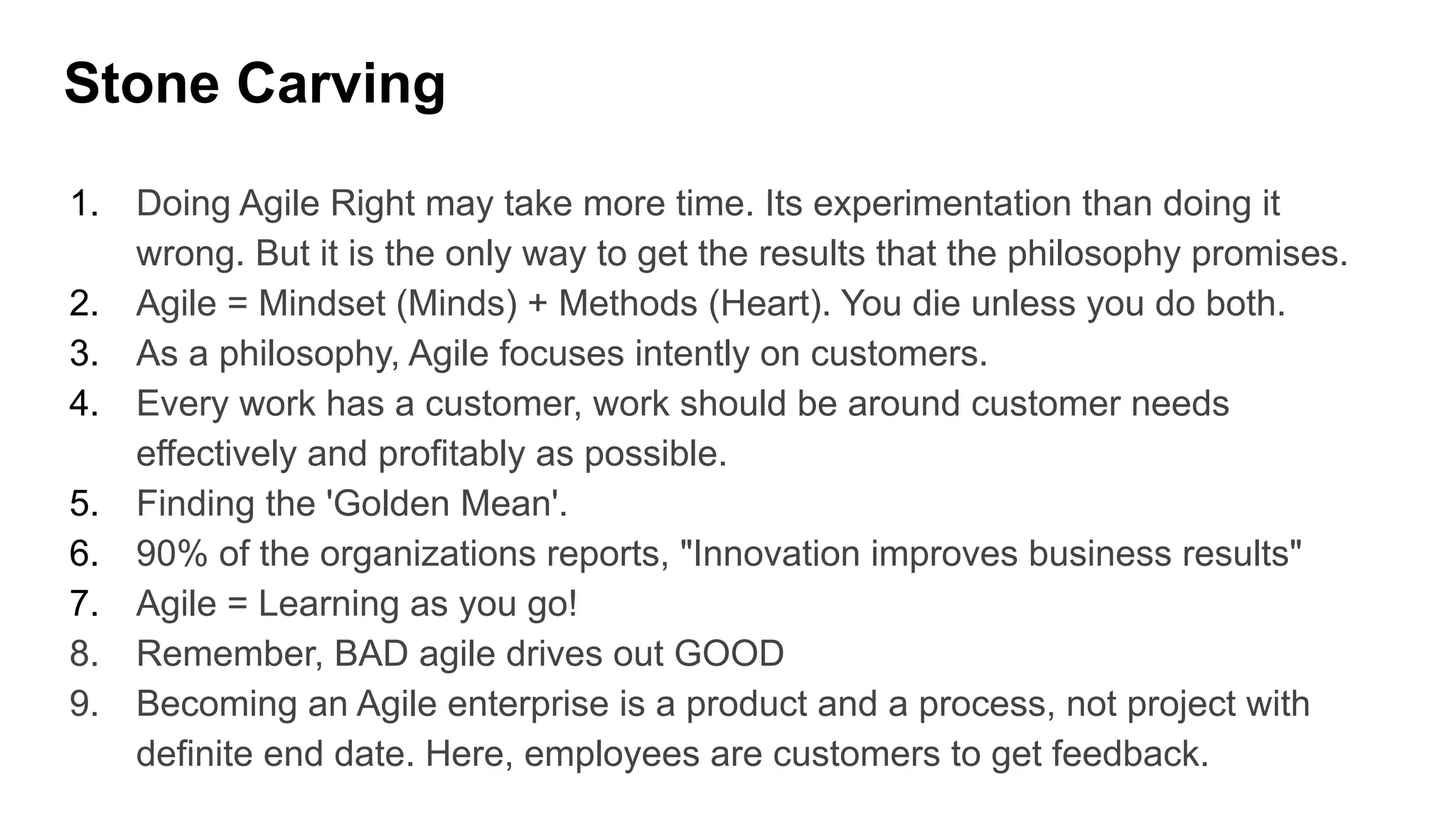 Stone Carving
1. Doing Agile Right may take more time. Its experimentation than doing it
wrong. But it is the only way to get the results that the philosophy promises.
2. Agile = Mindset (Minds) + Methods (Heart). You die unless you do both.
3. As a philosophy, Agile focuses intently on customers.
4. Every work has a customer, work should be around customer needs
effectively and profitably as possible.
5. Finding the 'Golden Mean'.
6. 90% of the organizations reports, "Innovation improves business results"
7. Agile = Learning as you go!
8. Remember, BAD agile drives out GOOD
9. Becoming an Agile enterprise is a product and a process, not project with
definite end date. Here, employees are customers to get feedback.
 