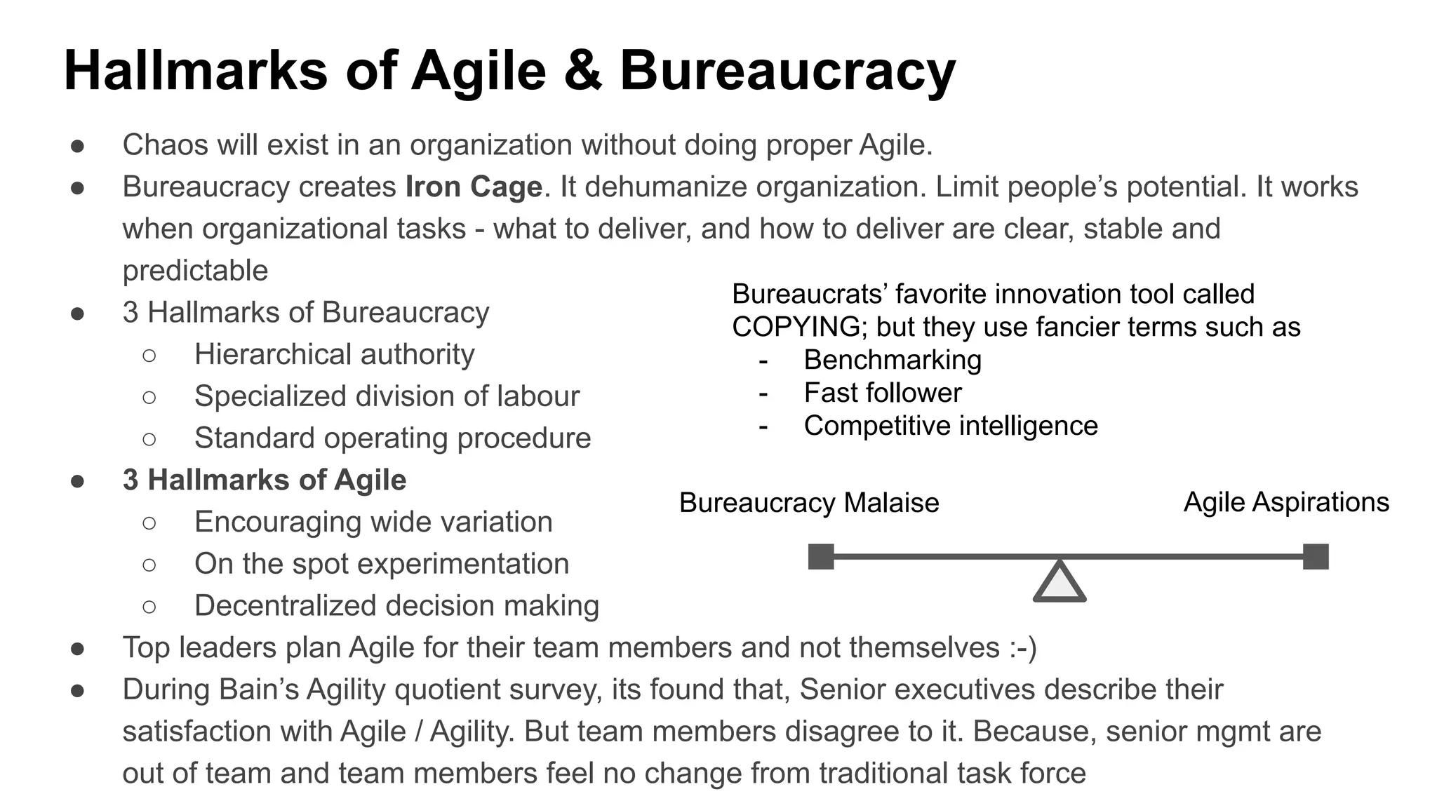 Hallmarks of Agile & Bureaucracy
● Chaos will exist in an organization without doing proper Agile.
● Bureaucracy creates Iron Cage. It dehumanize organization. Limit people’s potential. It works
when organizational tasks - what to deliver, and how to deliver are clear, stable and
predictable
● 3 Hallmarks of Bureaucracy
○ Hierarchical authority
○ Specialized division of labour
○ Standard operating procedure
● 3 Hallmarks of Agile
○ Encouraging wide variation
○ On the spot experimentation
○ Decentralized decision making
● Top leaders plan Agile for their team members and not themselves :-)
● During Bain’s Agility quotient survey, its found that, Senior executives describe their
satisfaction with Agile / Agility. But team members disagree to it. Because, senior mgmt are
out of team and team members feel no change from traditional task force
Bureaucracy Malaise Agile Aspirations
Bureaucrats’ favorite innovation tool called
COPYING; but they use fancier terms such as
- Benchmarking
- Fast follower
- Competitive intelligence
 