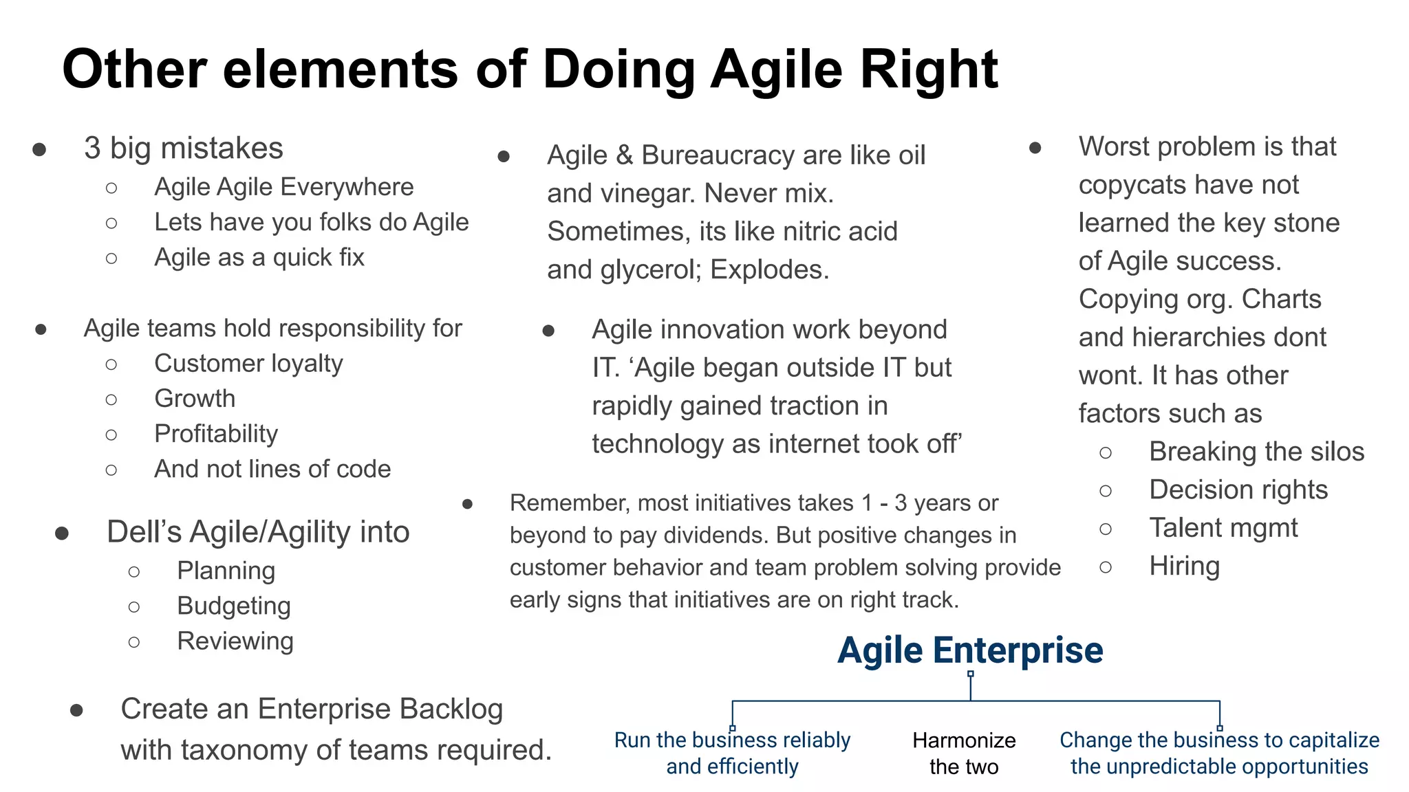 Other elements of Doing Agile Right
● 3 big mistakes
○ Agile Agile Everywhere
○ Lets have you folks do Agile
○ Agile as a quick fix
● Agile & Bureaucracy are like oil
and vinegar. Never mix.
Sometimes, its like nitric acid
and glycerol; Explodes.
● Worst problem is that
copycats have not
learned the key stone
of Agile success.
Copying org. Charts
and hierarchies dont
wont. It has other
factors such as
○ Breaking the silos
○ Decision rights
○ Talent mgmt
○ Hiring
● Dell’s Agile/Agility into
○ Planning
○ Budgeting
○ Reviewing
● Agile teams hold responsibility for
○ Customer loyalty
○ Growth
○ Profitability
○ And not lines of code
● Agile innovation work beyond
IT. ‘Agile began outside IT but
rapidly gained traction in
technology as internet took off’
Agile Enterprise
Run the business reliably
and eﬃciently
Change the business to capitalize
the unpredictable opportunities
Harmonize
the two
● Remember, most initiatives takes 1 - 3 years or
beyond to pay dividends. But positive changes in
customer behavior and team problem solving provide
early signs that initiatives are on right track.
● Create an Enterprise Backlog
with taxonomy of teams required.
 