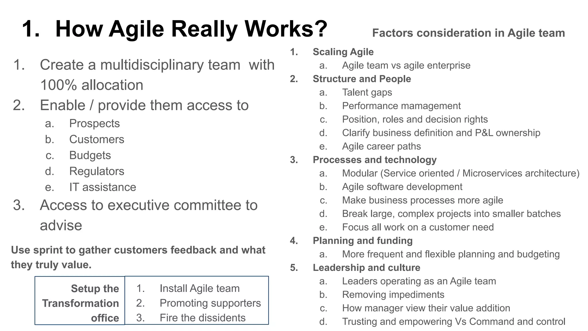 1. How Agile Really Works?
1. Create a multidisciplinary team with
100% allocation
2. Enable / provide them access to
a. Prospects
b. Customers
c. Budgets
d. Regulators
e. IT assistance
3. Access to executive committee to
advise
1. Scaling Agile
a. Agile team vs agile enterprise
2. Structure and People
a. Talent gaps
b. Performance mamagement
c. Position, roles and decision rights
d. Clarify business definition and P&L ownership
e. Agile career paths
3. Processes and technology
a. Modular (Service oriented / Microservices architecture)
b. Agile software development
c. Make business processes more agile
d. Break large, complex projects into smaller batches
e. Focus all work on a customer need
4. Planning and funding
a. More frequent and flexible planning and budgeting
5. Leadership and culture
a. Leaders operating as an Agile team
b. Removing impediments
c. How manager view their value addition
d. Trusting and empowering Vs Command and control
Use sprint to gather customers feedback and what
they truly value.
Factors consideration in Agile team
Setup the
Transformation
office
1. Install Agile team
2. Promoting supporters
3. Fire the dissidents
 