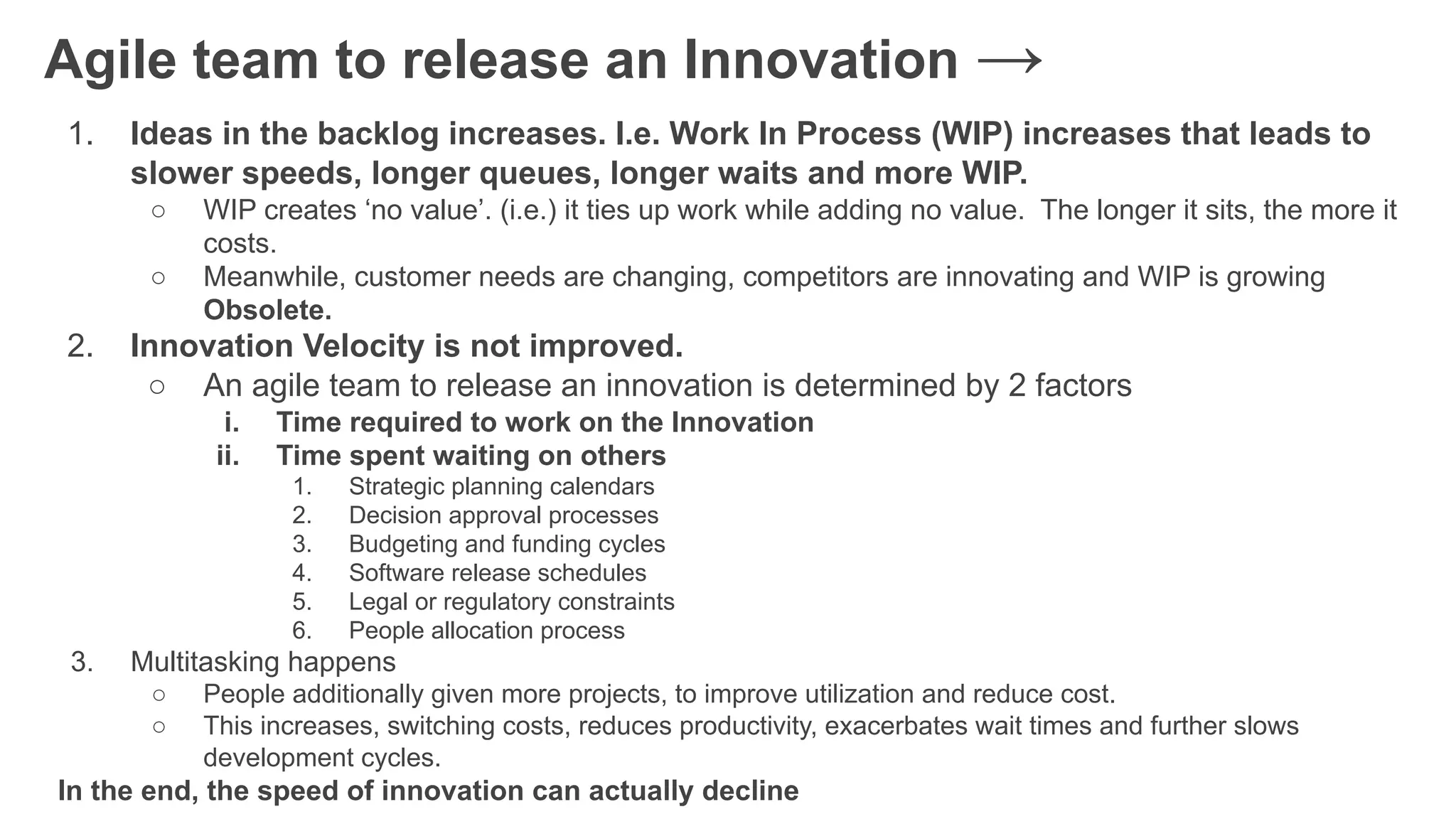 Agile team to release an Innovation →
1. Ideas in the backlog increases. I.e. Work In Process (WIP) increases that leads to
slower speeds, longer queues, longer waits and more WIP.
○ WIP creates ‘no value’. (i.e.) it ties up work while adding no value. The longer it sits, the more it
costs.
○ Meanwhile, customer needs are changing, competitors are innovating and WIP is growing
Obsolete.
2. Innovation Velocity is not improved.
○ An agile team to release an innovation is determined by 2 factors
i. Time required to work on the Innovation
ii. Time spent waiting on others
1. Strategic planning calendars
2. Decision approval processes
3. Budgeting and funding cycles
4. Software release schedules
5. Legal or regulatory constraints
6. People allocation process
3. Multitasking happens
○ People additionally given more projects, to improve utilization and reduce cost.
○ This increases, switching costs, reduces productivity, exacerbates wait times and further slows
development cycles.
In the end, the speed of innovation can actually decline
 