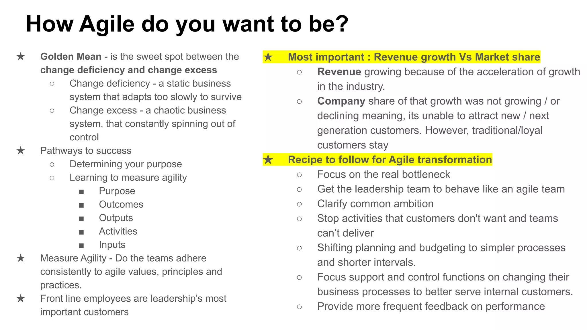 How Agile do you want to be?
★ Golden Mean - is the sweet spot between the
change deficiency and change excess
○ Change deficiency - a static business
system that adapts too slowly to survive
○ Change excess - a chaotic business
system, that constantly spinning out of
control
★ Pathways to success
○ Determining your purpose
○ Learning to measure agility
■ Purpose
■ Outcomes
■ Outputs
■ Activities
■ Inputs
★ Measure Agility - Do the teams adhere
consistently to agile values, principles and
practices.
★ Front line employees are leadership’s most
important customers
★ Most important : Revenue growth Vs Market share
○ Revenue growing because of the acceleration of growth
in the industry.
○ Company share of that growth was not growing / or
declining meaning, its unable to attract new / next
generation customers. However, traditional/loyal
customers stay
★ Recipe to follow for Agile transformation
○ Focus on the real bottleneck
○ Get the leadership team to behave like an agile team
○ Clarify common ambition
○ Stop activities that customers don't want and teams
can’t deliver
○ Shifting planning and budgeting to simpler processes
and shorter intervals.
○ Focus support and control functions on changing their
business processes to better serve internal customers.
○ Provide more frequent feedback on performance
 
