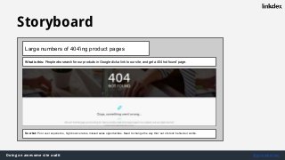 Doing an awesome site audit @jonoalderson
Storyboard
Large numbers of 404’ing product pages
What is this: People who search for our products in Google click a link to our site, and get a 404 ‘not found’ page.
So what: Poor user experience, high bounce rates, missed sales opportunities. Need to change the way that ‘out of stock’ behaviour works.
 
