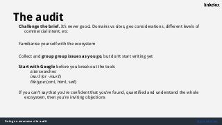 Doing an awesome site audit @jonoalderson
The audit
Challenge the brief. It’s never good. Domains vs sites, geo considerations, different levels of
commercial intent, etc
Familiarise yourself with the ecosystem
Collect and group group issues as you go, but don’t start writing yet
Start with Google before you break out the tools
site: searches
inurl: (or -inurl:)
filetype: (xml, html, swf)
If you can’t say that you’re confident that you’ve found, quantified and understand the whole
ecosystem, then you’re inviting objections
 