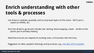 Doing an awesome site audit @jonoalderson
Enrich understanding with other
tools & processes
Use these to validate, quantify, and to strip back layers of the onion - NOT just to
report on #404s, etc.
Don’t be afraid to go broad; include user testing, heat-mapping, crawls - reinforce the
points you’re already making
New/extra issues can expand on existing ones, or be woven into the story
Piggyback on other people’s learnings and processes, e.g., the Moz 2015 checklist.
 