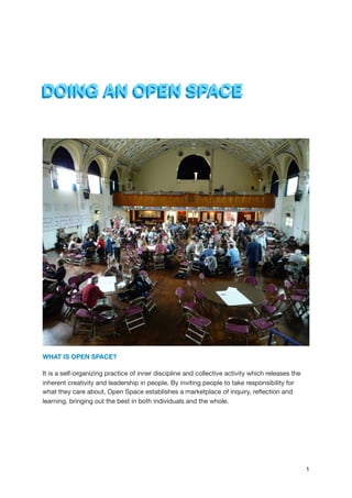 DOING AN OPEN SPACE
WHAT IS OPEN SPACE?
It is a self-organizing practice of inner discipline and collective activity which releases the
inherent creativity and leadership in people. By inviting people to take responsibility for
what they care about, Open Space establishes a marketplace of inquiry, reﬂection and
learning, bringing out the best in both individuals and the whole.



1
 