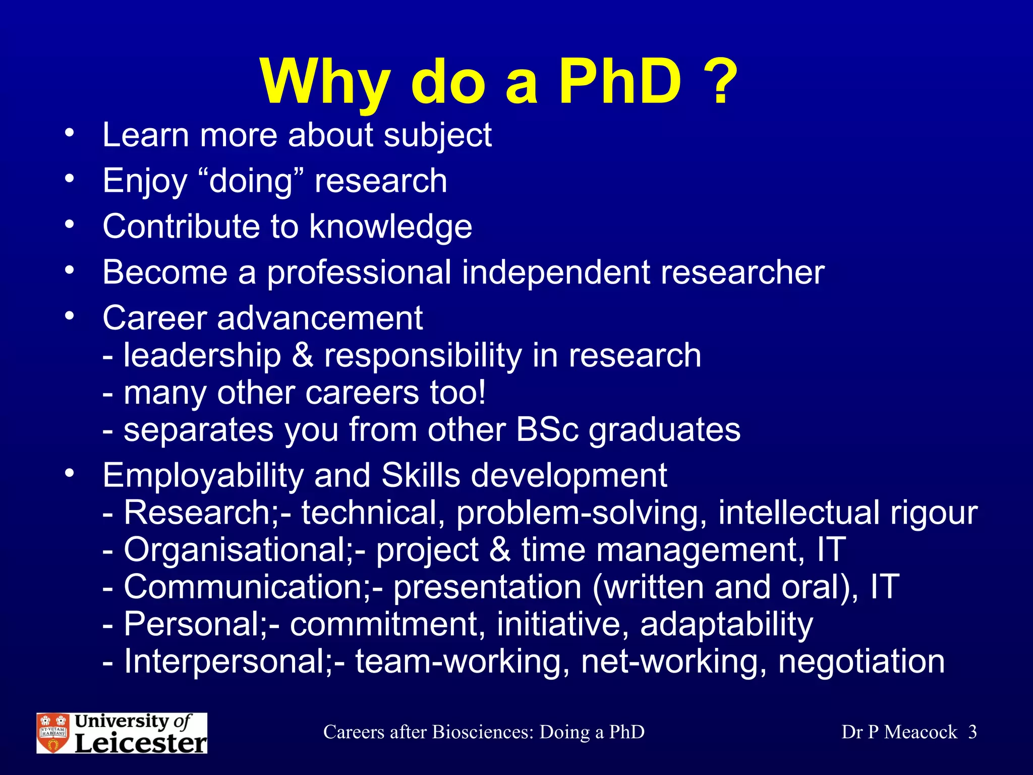 Why do a PhD ? Learn more about subject Enjoy “doing” research  Contribute to knowledge Become a professional independent researcher Career advancement  - leadership & responsibility in research - many other careers too! - separates you from other BSc graduates Employability and Skills development - Research;- technical, problem-solving, intellectual rigour - Organisational;- project & time management, IT - Communication;- presentation (written and oral), IT - Personal;- commitment, initiative, adaptability  - Interpersonal;- team-working, net-working, negotiation Dr P Meacock  