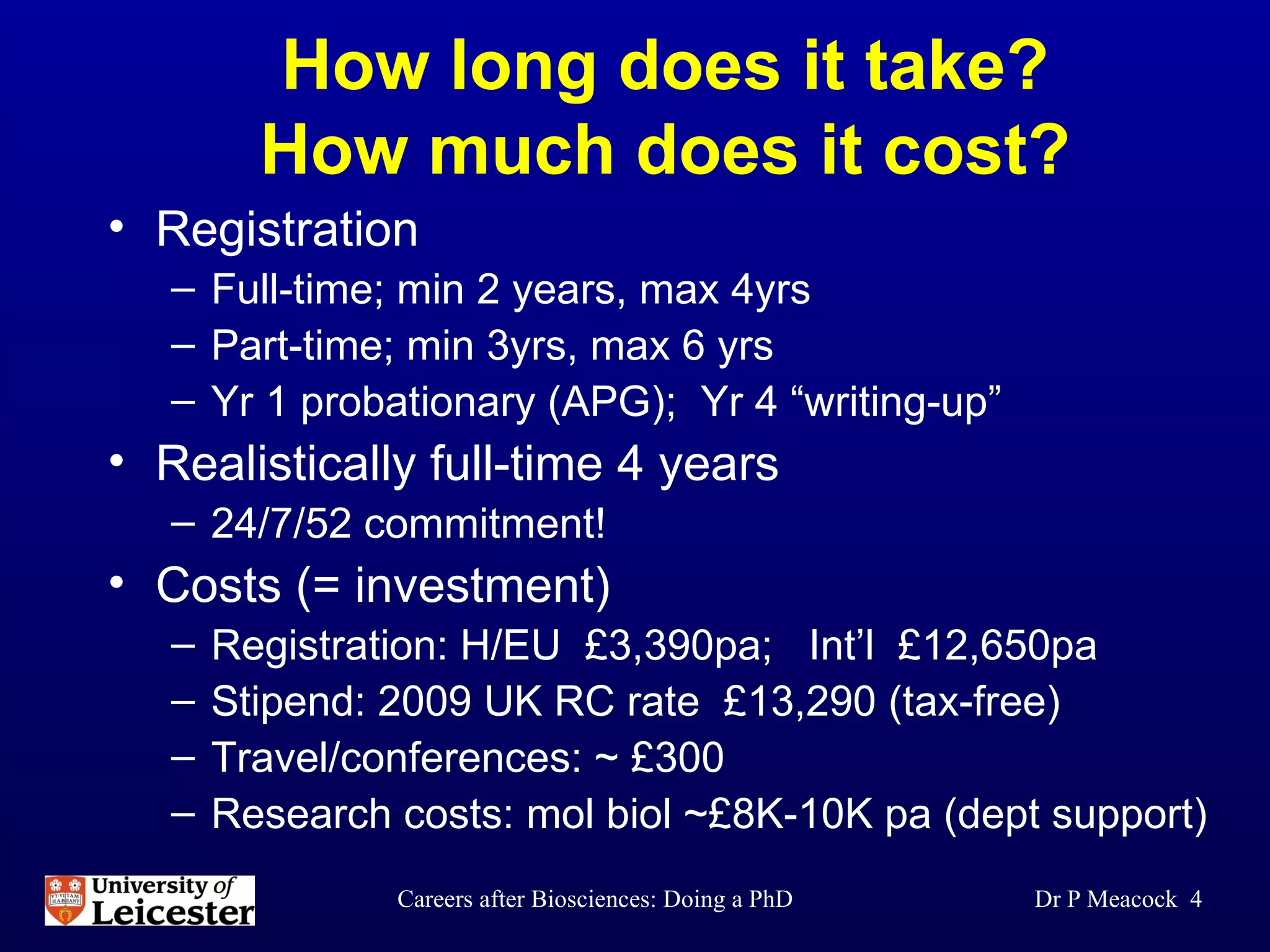 How long does it take? How much does it cost? Registration Full-time; min 2 years, max 4yrs Part-time; min 3yrs, max 6 yrs Yr 1 probationary (APG);  Yr 4 “writing-up” Realistically full-time 4 years 24/7/52 commitment! Costs (= investment) Registration: H/EU  £3,390pa;  Int’l  £12,650pa Stipend: 2009 UK RC rate  £13,290 (tax-free) Travel/conferences: ~ £300 Research costs: mol biol ~£8K-10K pa (dept support) Dr P Meacock  