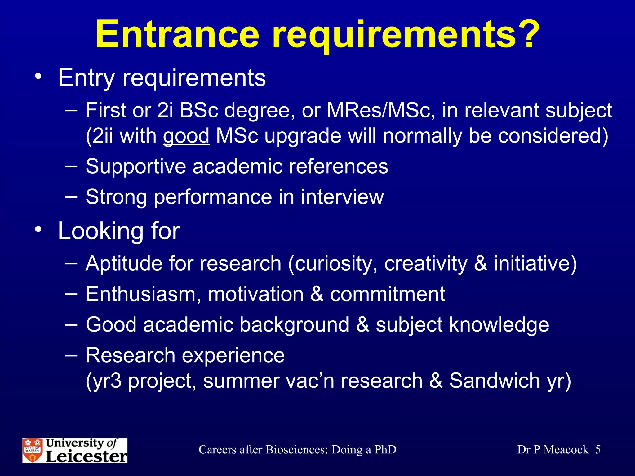 Entrance requirements? Entry requirements First or 2i BSc degree, or MRes/MSc, in relevant subject (2ii with  good  MSc upgrade will normally be considered) Supportive academic references Strong performance in interview Looking for Aptitude for research (curiosity, creativity & initiative) Enthusiasm, motivation & commitment Good academic background & subject knowledge Research experience (yr3 project, summer vac’n research & Sandwich yr) Dr P Meacock  