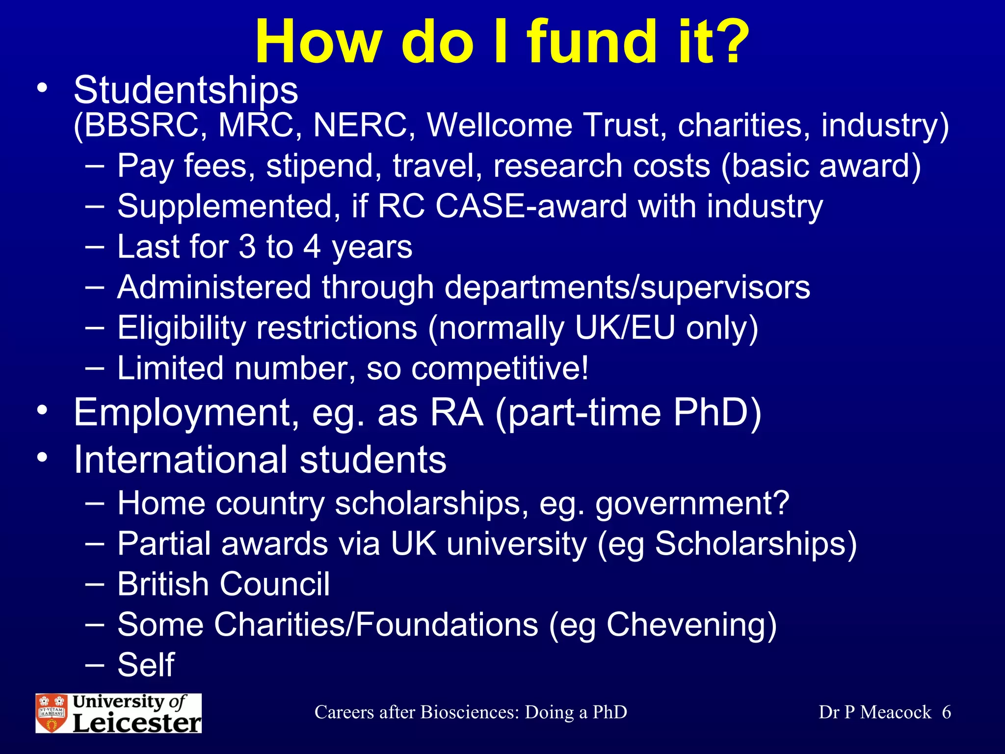 How do I fund it? Studentships  (BBSRC, MRC, NERC, Wellcome Trust, charities, industry) Pay fees, stipend, travel, research costs (basic award) Supplemented, if RC CASE-award with industry Last for 3 to 4 years Administered through departments/supervisors Eligibility restrictions (normally UK/EU only) Limited number, so competitive! Employment, eg. as RA (part-time PhD) International students Home country scholarships, eg. government? Partial awards via UK university (eg Scholarships)  British Council  Some Charities/Foundations (eg Chevening) Self Dr P Meacock  