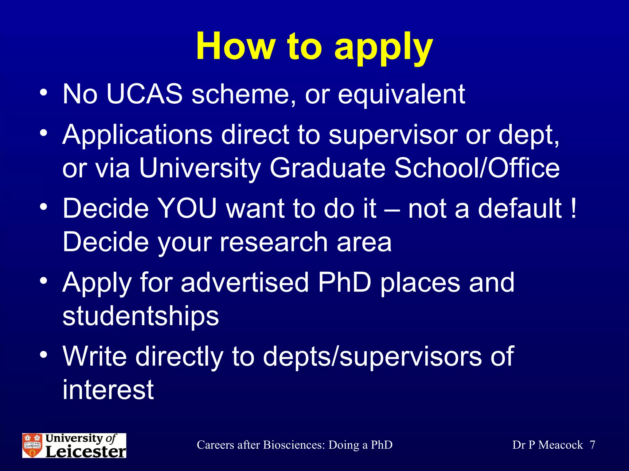 How to apply No UCAS scheme, or equivalent Applications direct to supervisor or dept, or via University Graduate School/Office Decide YOU want to do it – not a default ! Decide your research area  Apply for advertised PhD places and studentships Write directly to depts/supervisors of interest Dr P Meacock  
