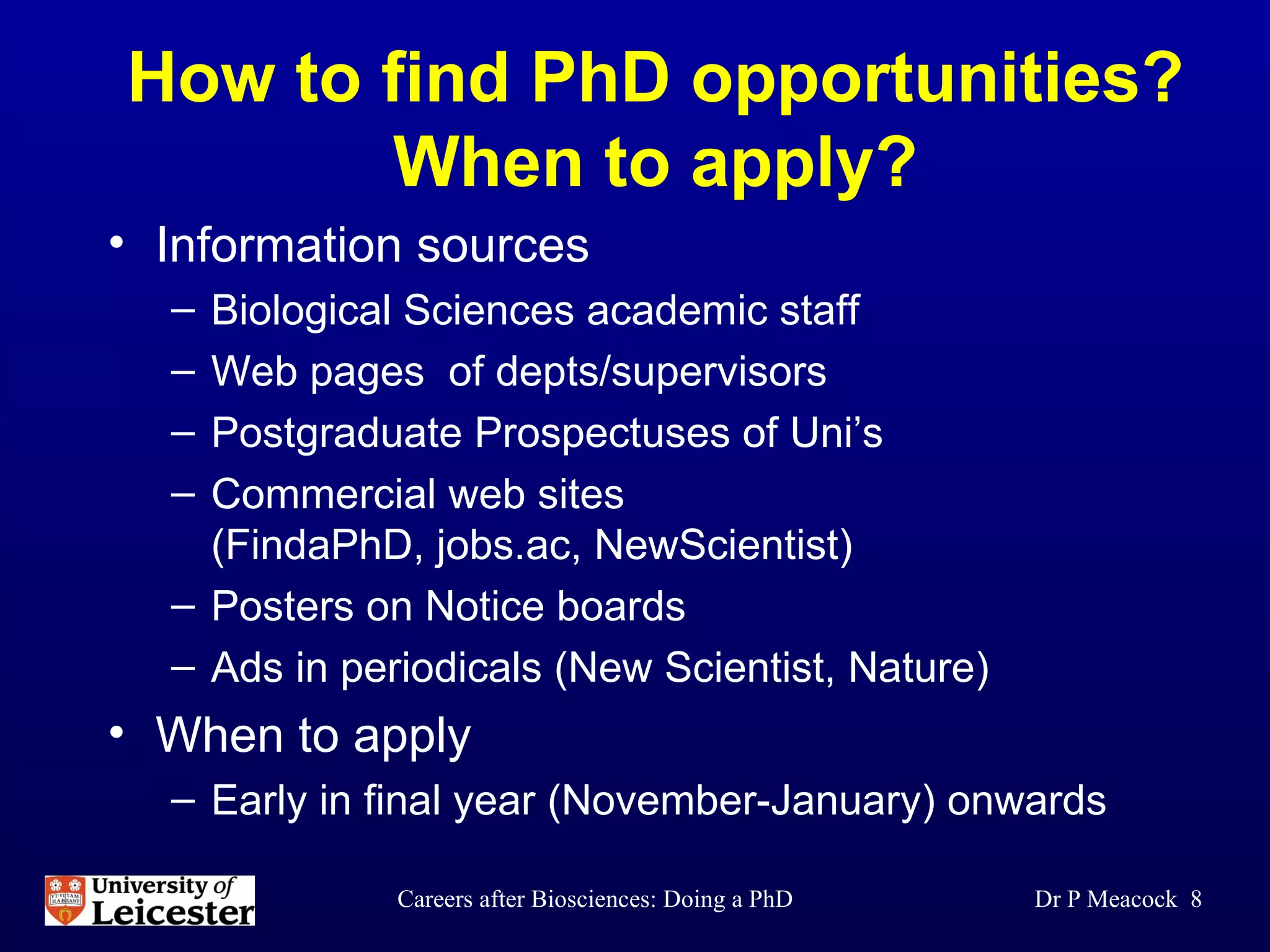 How to find PhD opportunities? When to apply? Information sources Biological Sciences academic staff  Web pages  of depts/supervisors  Postgraduate Prospectuses of Uni’s Commercial web sites  (FindaPhD, jobs.ac, NewScientist) Posters on Notice boards Ads in periodicals (New Scientist, Nature) When to apply Early in final year (November-January) onwards Dr P Meacock  