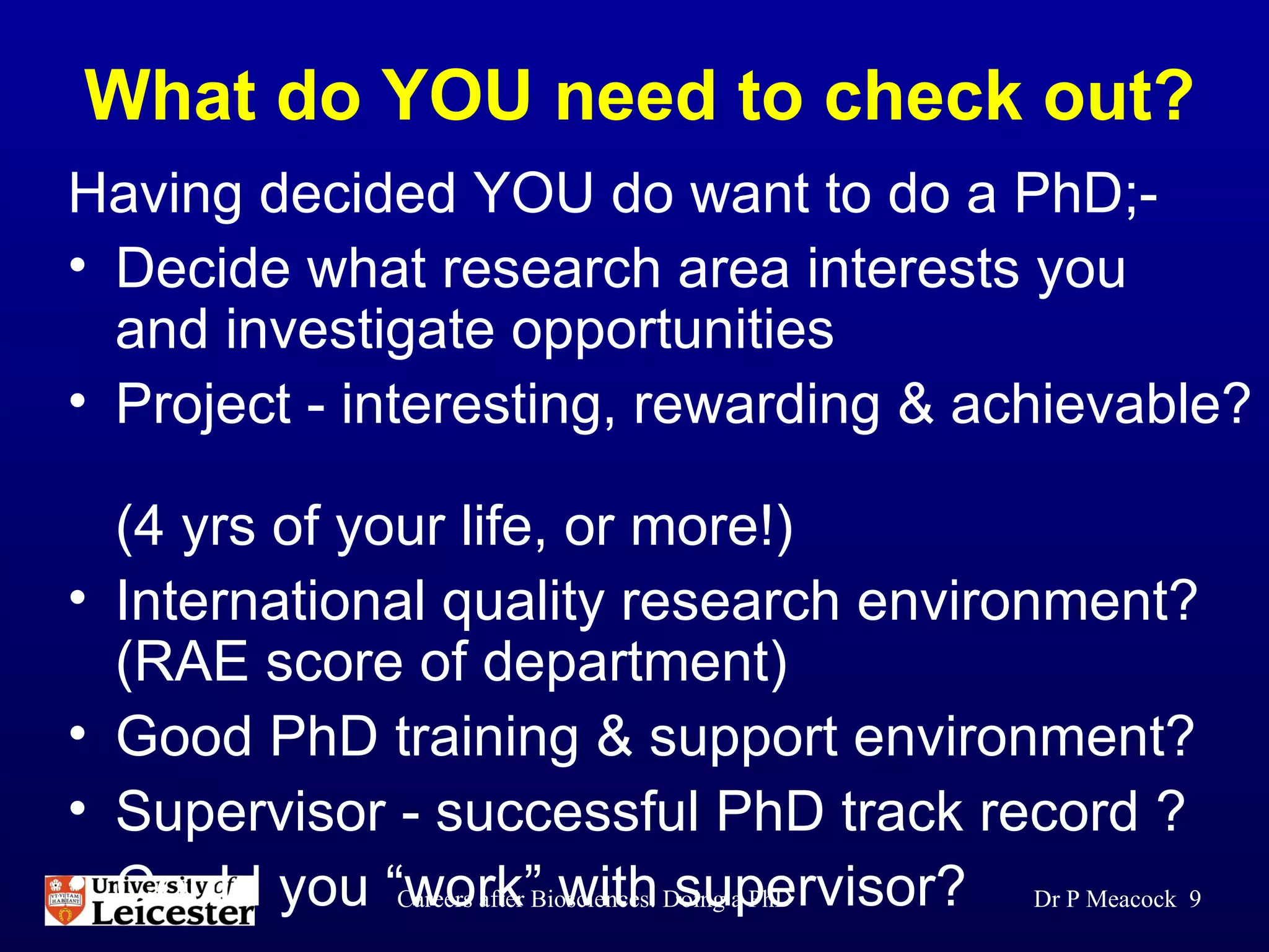 What do YOU need to check out? Having decided YOU do want to do a PhD;- Decide what research area interests you  and investigate opportunities  Project - interesting, rewarding & achievable?  (4 yrs of your life, or more!) International quality research environment? (RAE score of department)  Good PhD training & support environment? Supervisor - successful PhD track record ? Could you “work” with supervisor? Dr P Meacock  