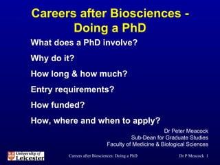 Careers after Biosciences - Doing a PhD ,[object Object],[object Object],[object Object],Dr P Meacock  What does a PhD involve? Why do it? How long & how much? Entry requirements? How funded? How, where and when to apply? 