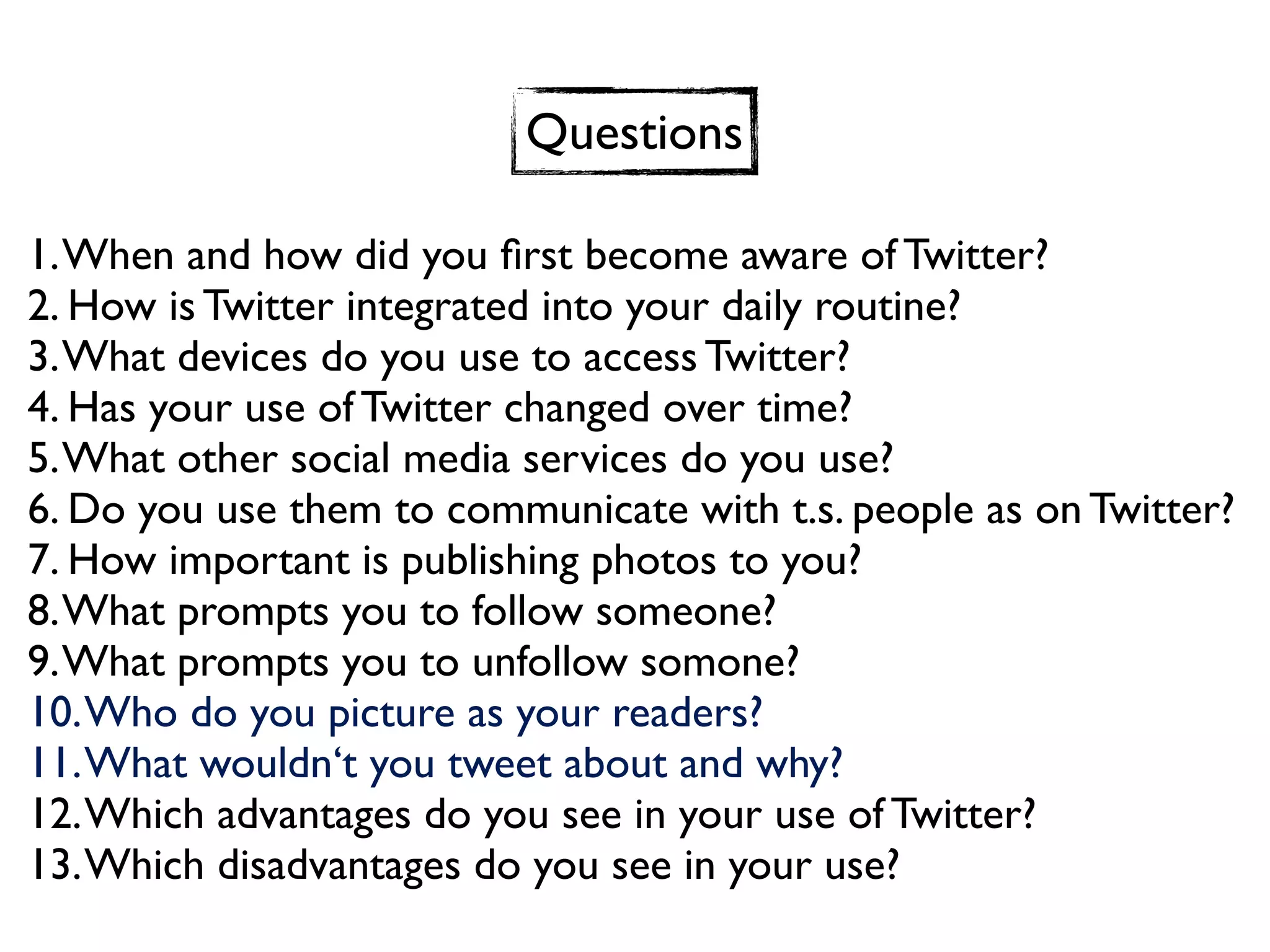 Questions

1. When and how did you ﬁrst become aware of Twitter?
2. How is Twitter integrated into your daily routine?
3. What devices do you use to access Twitter?
4. Has your use of Twitter changed over time?
5. What other social media services do you use?
6. Do you use them to communicate with t.s. people as on Twitter?
7. How important is publishing photos to you?
8. What prompts you to follow someone?
9. What prompts you to unfollow somone?
10. Who do you picture as your readers?
11. What wouldn‘t you tweet about and why?
12. Which advantages do you see in your use of Twitter?
13. Which disadvantages do you see in your use?
 