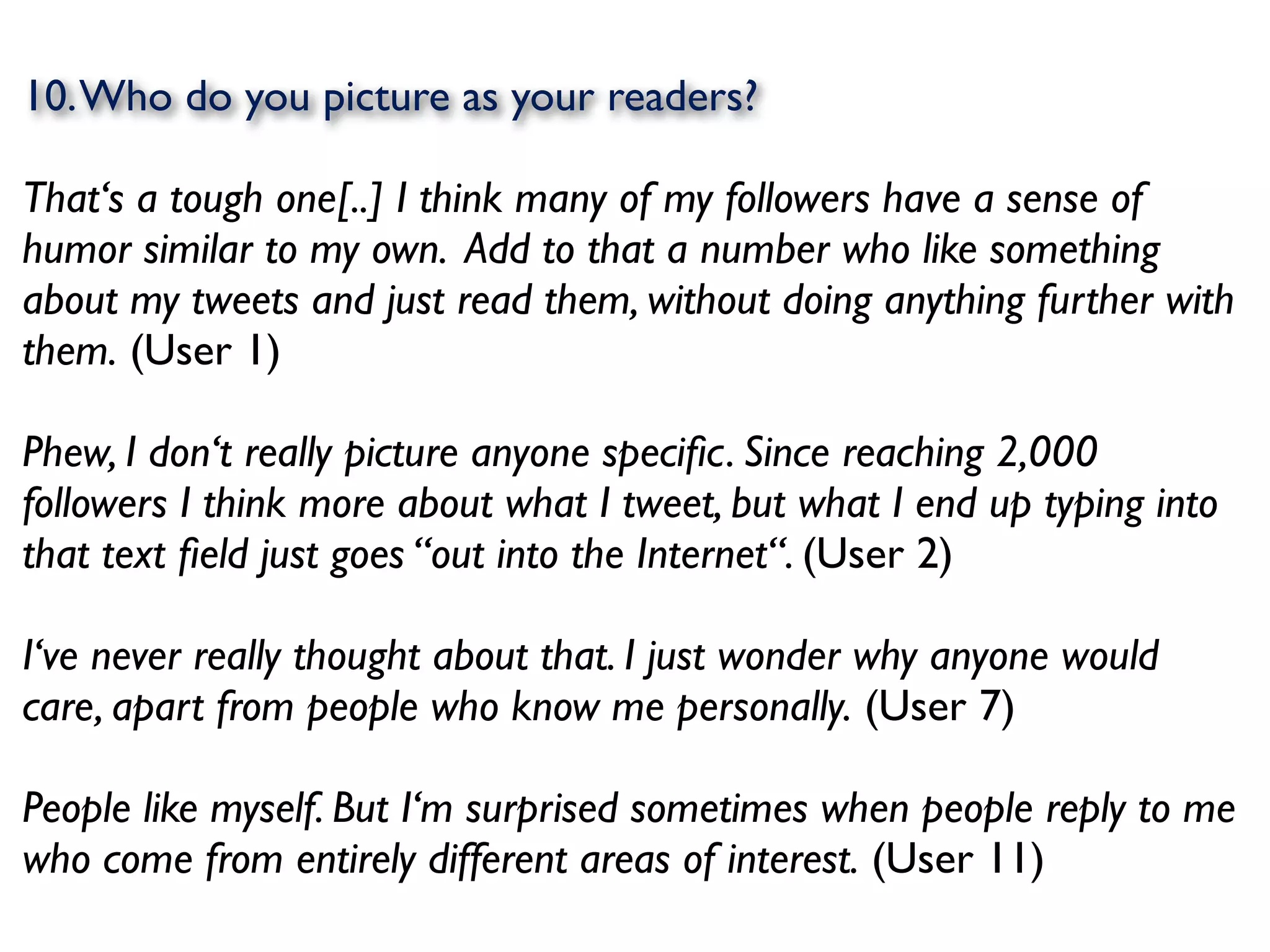 10. Who do you picture as your readers?

That‘s a tough one[..] I think many of my followers have a sense of
humor similar to my own. Add to that a number who like something
about my tweets and just read them, without doing anything further with
them. (User 1)

Phew, I don‘t really picture anyone speciﬁc. Since reaching 2,000
followers I think more about what I tweet, but what I end up typing into
that text ﬁeld just goes “out into the Internet“. (User 2)

I‘ve never really thought about that. I just wonder why anyone would
care, apart from people who know me personally. (User 7)

People like myself. But I‘m surprised sometimes when people reply to me
who come from entirely different areas of interest. (User 11)
 