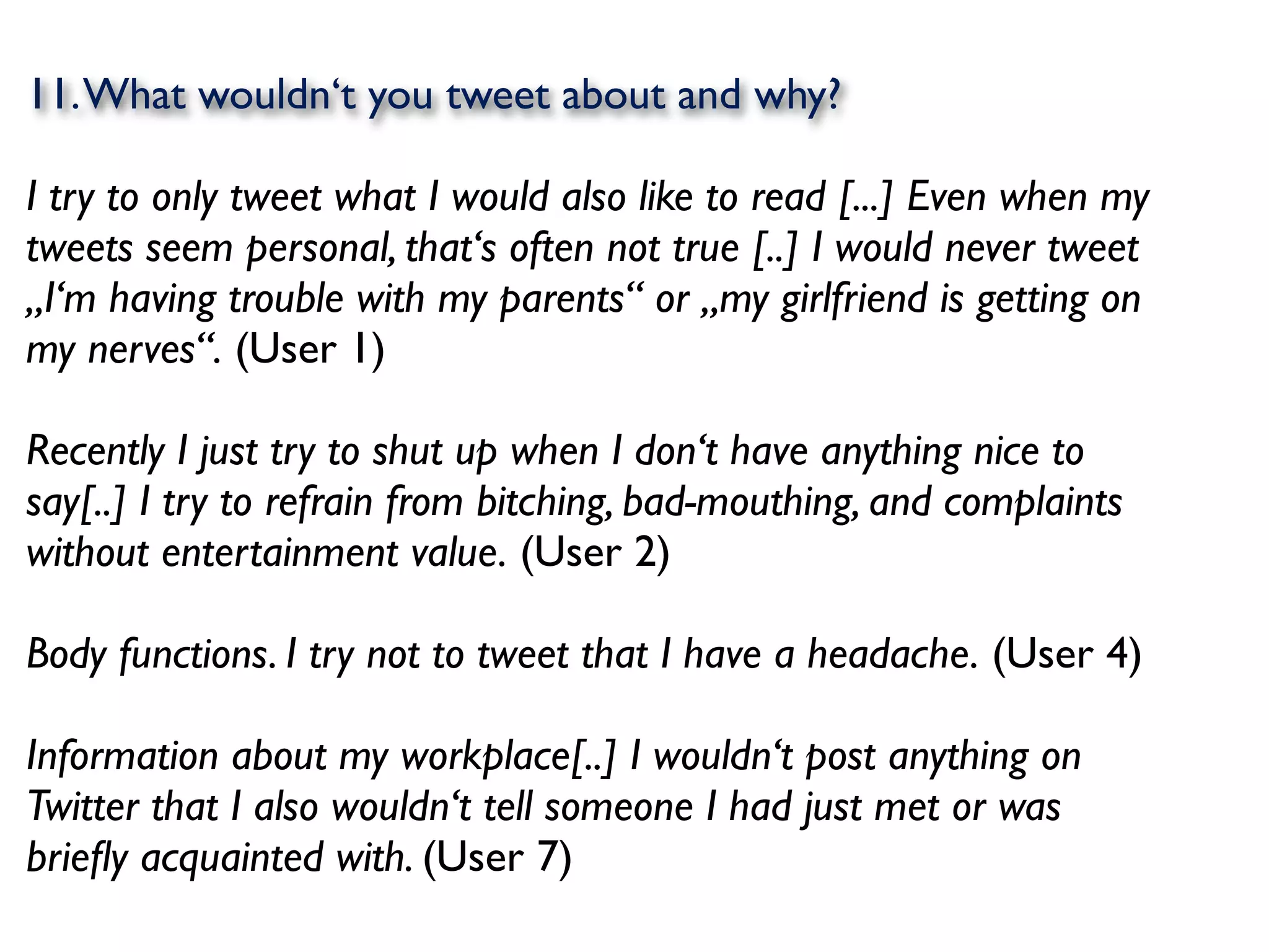 11. What wouldn‘t you tweet about and why?

I try to only tweet what I would also like to read [...] Even when my
tweets seem personal, that‘s often not true [..] I would never tweet
„I‘m having trouble with my parents“ or „my girlfriend is getting on
my nerves“. (User 1)

Recently I just try to shut up when I don‘t have anything nice to
say[..] I try to refrain from bitching, bad-mouthing, and complaints
without entertainment value. (User 2)

Body functions. I try not to tweet that I have a headache. (User 4)

Information about my workplace[..] I wouldn‘t post anything on
Twitter that I also wouldn‘t tell someone I had just met or was
brieﬂy acquainted with. (User 7)
 