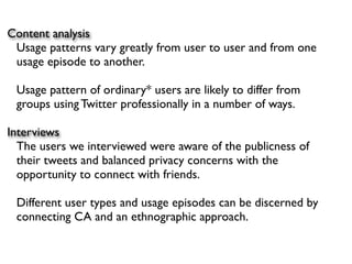 Content analysis
 Usage patterns vary greatly from user to user and from one
 usage episode to another.

 Usage pattern of ordinary* users are likely to differ from
 groups using Twitter professionally in a number of ways.

Interviews
  The users we interviewed were aware of the publicness of
  their tweets and balanced privacy concerns with the
  opportunity to connect with friends.

 Different user types and usage episodes can be discerned by
 connecting CA and an ethnographic approach.
 