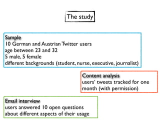 The study


Sample
10 German and Austrian Twitter users
age between 23 and 32
5 male, 5 female
different backgrounds (student, nurse, executive, journalist)

                                   Content analysis
                                   users‘ tweets tracked for one
                                   month (with permission)

Email interview
users answered 10 open questions
about different aspects of their usage
 