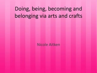 Doing, being, becoming and
belonging via arts and crafts



         Nicole Aitken
 