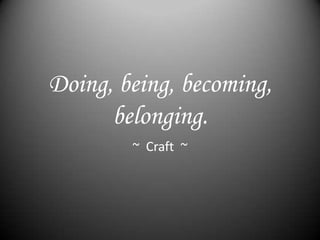 Doing, being, becoming,
      belonging.
        ~ Craft ~
 