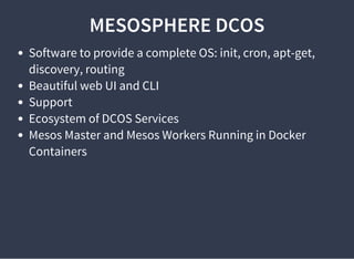 MESOSPHERE DCOS
Software to provide a complete OS: init, cron, apt-get,
discovery, routing
Beautiful web UI and CLI
Support
Ecosystem of DCOS Services
Mesos Master and Mesos Workers Running in Docker
Containers
 