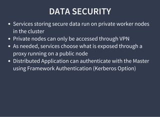 DATA SECURITY
Services storing secure data run on private worker nodes
in the cluster
Private nodes can only be accessed through VPN
As needed, services choose what is exposed through a
proxy running on a public node
Distributed Application can authenticate with the Master
using Framework Authentication (Kerberos Option)
 
