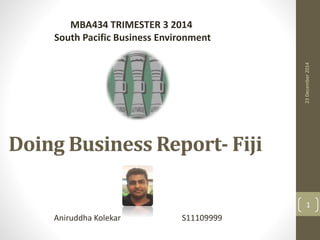 Doing Business Report- Fiji
Aniruddha Kolekar S11109999
MBA434 TRIMESTER 3 2014
South Pacific Business Environment
23December2014
1
 