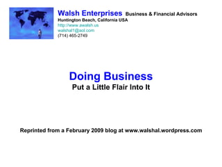 Walsh Enterprises             Business & Financial Advisors
             Huntington Beach, California USA
             http://www.awalsh.us
             walshal1@aol.com
             (714) 465-2749




                  Doing Business
                   Put a Little Flair Into It




Reprinted from a February 2009 blog at www.walshal.wordpress.com
 