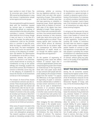 ENFORCING CONTRACTS 93 
been reached on most of them. The 
34 economies were chosen from the 
189 covered by Doing Business in a way 
that ensures a representative sample 
across regions and income groups. 
One area explored through this research 
deals with the limitations imposed 
by national laws on consideration, 
traditionally defined as anything of 
value promised to the other party when 
concluding a contract. Consideration 
often takes the form of money, though 
it does not have to. In the sale of a 
house, for example, the selling party’s 
consideration could be the purchase 
price or a promise to pay this price, 
while the buyer’s consideration could 
be the house. The team investigated 
whether local courts can exercise any 
scrutiny on the adequacy of consider-ation 
and whether the determination 
of consideration can be left to a future 
agreement between the parties. If 
freedom of contract is not restricted, 
courts should exercise no scrutiny on 
consideration as long as the parties 
willingly and knowingly accepted the 
terms of the contract. But if freedom of 
contract is restricted, courts may rule 
on the adequacy of consideration to 
ensure the fairness of all transactions 
carried out in the marketplace. 
The inclusion of choice-of-law clauses 
in international contracts was also ex-amined. 
These clauses specify that any 
dispute arising under the contract will 
be determined under the law of a par-ticular 
jurisdiction. Economies limiting 
freedom of contract in this area usually 
do not allow such clauses or allow them 
only if the parties have a relationship 
with the chosen jurisdiction. Those 
without strict limitations on freedom of 
contract do not forbid such provisions. 
Other areas of research included in this 
year’s questionnaire are somewhat 
more controversial from a social, eco-nomic 
and philosophical perspective. 
Two research questions in particular 
provide an interesting example of this 
controversy: whether an economy 
has any regulations setting a cap on 
interest rates and what rules govern 
asymmetry of power. These questions 
go to the heart of whether usury laws 
and laws governing an imbalance in 
bargaining power should legitimately 
impose limits on freedom of contract. 
Both sides of the debate have been 
defended at length. Those arguing in 
favor of these laws conclude that with-out 
them, free markets would produce 
perverse incentives to take excessive 
credit risks, which drive up the cost of 
the welfare system as a whole.18 Those 
arguing against them conclude that 
courts should enforce all voluntary 
contracts that do not produce nega-tive 
consequences for others—while 
redistribution of wealth should oc-cur 
through the welfare system, not 
through laws and regulations.19 
On the question of asymmetry of 
negotiating power, those who defend 
freedom of contract argue that if 
contracts signed between parties with 
unequal bargaining power were treated 
as invalid because of this asymmetry, 
those with more power would refuse 
to sign contracts with people with less 
power, leading to the exclusion of these 
people from the market.20 To capture 
the differences in the legal treatment 
of asymmetry of power in contracts, 
the team collected data on whether lo-cal 
laws contain restrictions on terms 
that can be used in standard-form 
contracts or on provisions allowing 
termination at will. In both cases, as 
in all other cases covered in this study, 
it is assumed that both parties have 
full legal capacity and entered into the 
contract freely. 
After analyzing the laws addressing 
these issues in the sampled econo-mies, 
the team counted the number of 
limitations to freedom of contract in 
each economy. The higher the number 
of limitations, the more limited the 
freedom of contract. The maximum 
number of limitations in the study is 
10. Any limitation, even in the form of 
an exception to a general principle, is 
counted; no relevance is given to the in-tensity 
of the limitation. For limitations 
on contract provisions restricting land 
transfers, for example, 1 point is given 
even if the limitations are not imposed 
on all transactions but apply only to 
those involving foreigners. 
In carrying out this exercise the team 
does not intend to advocate in favor of 
more or less freedom of contract but 
instead aims to provide an overview 
of local regulations. Furthermore, in 
counting the number of limitations 
the team does not intend to suggest 
that a lower number—connected with 
greater freedom of contract in laws 
and regulations—is more desirable. The 
sole purpose in providing the number 
of limitations is to understand how the 
sampled economies regulate freedom 
of contract, without giving any judg-ment 
on the quality of the regulations 
or on their desirability. 
WHAT THE RESULTS SHOW 
Among the 34 economies covered, 
Tunisia has the highest number of limi-tations 
to freedom of contract, with 8 
of the 10 limitations measured. At the 
opposite end of the spectrum is the 
Democratic Republic of Congo, with 
only 3 of the 10 limitations (figure 11.2). 
The results not only show that all 34 
economies have struck a balance be-tween 
the extremes of very limited and 
very extensive freedom of contract; 
they also reflect some consensus on 
the limitations that should be imposed. 
For example, none of the economies 
allow the parties to a contract to 
exclude liability for gross negligence 
or for damages resulting in personal 
injury. Similarly, none of them allow 
contracts concluded in contraven-tion 
of public policy or under duress, 
fraud or coercion. And only 4 of the 
economies—the Democratic Republic 
 