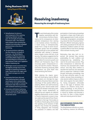 Doing Business 2015 
Going Beyond Efficiency 
Resolving insolvency 
Measuring the strength of insolvency laws 
The word bankruptcy often evokes 
negative associations with fail-ure 
and shame. And fear of bank-ruptcy 
and its consequences can deter 
potential entrepreneurs from starting 
a new business venture. According to 
a recent survey on entrepreneurship, 
people from a range of social and de-mographic 
groups rank the possibility 
of going bankrupt as the greatest fear 
associated with starting a business, 
above irregular income and lack of job 
security.1 Yet evidence suggests that the 
exit of firms from the market is a neces-sary 
condition for economic growth, and 
efficient exit frameworks may in fact 
encourage greater entrepreneurial ac-tivity 
and new firm creation.2 Moreover, 
businesses started by previously failed 
entrepreneurs can grow faster than 
those started by first-timers.3 
While reducing the stigma associ-ated 
with bankruptcy may be difficult, 
policy makers can minimize the nega-tive 
effects of business failures and take 
advantage of their positive effects by 
adopting efficient and well-functioning 
bankruptcy laws. Several studies show 
a strong link between bankruptcy laws 
and credit market development, as 
reflected by such aspects as collateral 
eligibility requirements, access to loans 
to finance investments, access to long-term 
debt and the level of firms’ financ-ing 
relative to their size.4 And studies on 
the effects of bankruptcy reforms show 
that speeding up the resolution of debt 
disputes may increase the probability 
of timely repayment; that increasing 
the protection of creditors and their 
participation in bankruptcy proceedings 
may lead to a lower cost of debt and a 
higher aggregate level of credit; and that 
introducing reorganization proceedings 
may reduce the rate of business failure.5 
Moreover, efficient bankruptcy regimes 
with orderly procedures for the sale and 
distribution of debtors’ assets can have 
a positive effect on loan terms, leverage 
ratios and bank recovery rates.6 
Bankruptcy laws play such an im-portant 
role because they promote 
predictability for both creditors and 
entrepreneurs—by establishing the 
rules for the worst-case scenario. They 
allow entrepreneurs to determine the 
maximum risk associated with a failed 
venture.7 And they allow creditors to 
calculate the maximum risk associated 
with an unpaid loan. Collection of debt 
through bankruptcy proceedings may 
be the least attractive option for any 
creditor, because these proceedings in-volve 
several creditors trying to enforce 
their claims against the same debtor.8 
So, having transparent, enforceable 
rules on the types of decisions that 
creditors can influence during bank-ruptcy 
proceedings, on the priority of 
creditors and on other important issues 
is critical for lenders—and becomes a 
key factor for them in fixing interest 
rates and maturity terms for loans.9 
AN EXPANDED FOCUS FOR 
THE INDICATORS 
The Doing Business indicators on resolv-ing 
insolvency measure the efficiency 
ƒ Doing Business introduces a 
new component of the resolving 
insolvency indicator set this 
year, the strength of insolvency 
framework index. This indicator 
tests whether each economy has 
adopted internationally recognized 
good practices in the area of 
insolvency. 
ƒ The good practices underlying 
the new indicator are based on 
2 sources—the World Bank’s 
Principles for Effective Insolvency 
and Creditor/Debtor Regimes and 
the United Nations Commission on 
International Trade Law’s Legislative 
Guide on Insolvency Law. 
ƒ OECD high-income economies have 
the highest average score on the 
strength of insolvency framework 
index. South Asia is the region with 
the lowest average score on the 
index. 
ƒ Economies that have reformed 
their insolvency laws in the past 
several years score substantially 
higher on the strength of insolvency 
framework index than economies 
with outdated insolvency provisions. 
ƒ Economies with better insolvency 
laws as measured by Doing Business 
tend to have more credit available to 
the private sector. 
 