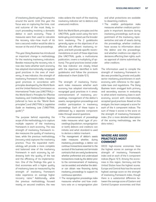 RESOLVING INSOLVENCY 97 
of insolvency (bankruptcy) frameworks 
around the world. Until this year the 
focus was on capturing the time, cost 
and outcome of the most likely in-court 
proceeding involving a domestic 
debtor in each economy. These 3 
measures were then used to calculate 
the recovery rate—how much of its 
loan a secured creditor would be able to 
recover at the end of the proceedings. 
This year Doing Business has introduced 
an important change in methodology 
for the resolving insolvency indicators. 
Besides measuring the recovery rate, it 
now also tests whether each economy 
has adopted internationally recognized 
good practices in the area of insol-vency. 
A new indicator, the strength of 
insolvency framework index, measures 
good practices in accordance with 
principles developed by the World Bank 
and the United Nations Commission on 
International Trade Law (UNCITRAL)— 
the World Bank’s Principles for Effective 
Insolvency and Creditor/Debtor Regimes 
(referred to here as the “World Bank 
principles”) and UNCITRAL’s Legislative 
Guide on Insolvency Law (“UNCITRAL 
guide”).10 
The purpose behind expanding the 
scope of the methodology is to capture 
multiple aspects of the insolvency 
framework in each economy. The new 
strength of insolvency framework in-dex 
measures the quality of insolvency 
laws, while the previous methodology 
(recovery rate) captures the insolvency 
practice. Thus the expanded meth-odology 
will provide a more complete 
and balanced view of the insolvency 
framework in each economy by ad-dressing 
both the quality of the law 
and the efficiency of its implementa-tion. 
One of the findings this year is 
that economies with a higher quality 
of insolvency laws as measured by the 
strength of insolvency framework 
index experience on average higher 
recovery rates.11 Additionally, while 
the previous methodology focused 
mainly on secured creditors, the new 
index widens the reach of the resolving 
insolvency indicator set to debtors and 
unsecured creditors. 
Both the World Bank principles and the 
UNCITRAL guide avoid using the term 
bankruptcy and instead use the broader 
term insolvency. The 2 guidebooks 
generally agree on the objectives of an 
effective and efficient insolvency re-gime, 
and both provide specific recom-mendations 
on each of these objectives 
(the UNCITRAL guide, a multivolume 
publication, covers a multiplicity of op-tions). 
The good practices tested under 
the new indicator are closely linked 
with the objectives identified in both 
guidebooks and follow the provisions 
elaborated in them (table 12.1). 
The strength of insolvency frame-work 
index measures whether each 
economy has adopted internationally 
recognized good practices in 4 areas: 
commencement of insolvency pro-ceedings, 
management of the debtor’s 
assets, reorganization proceedings and 
creditor participation in insolvency 
proceedings. Each of these topics is 
addressed by a separate component 
index through several questions. 
ƒ The commencement of proceedings 
index measures what type of pro-ceedings 
(liquidation, reorganization 
or both) debtors and creditors can 
initiate and what standard is used 
to declare a debtor insolvent. 
ƒ The management of debtor’s assets 
index measures whether, during 
insolvency proceedings, a debtor can 
continue transactions essential to the 
survival of the business and terminate 
contracts that are overly burdensome; 
whether preferential and undervalued 
transactions made by the debtor prior 
to the commencement of insolvency 
can be avoided; and whether the debt-or 
can obtain new financing during 
insolvency proceedings to support its 
continuous operation. 
ƒ The reorganization proceedings index 
measures whether and how credi-tors 
vote on a reorganization plan 
and what protections are available 
to dissenting creditors. 
ƒ The creditor participation index 
measures whether creditors partici-pate 
in important decisions during 
insolvency proceedings, such as ap-pointment 
of the insolvency repre-sentative 
and sale of assets during 
the proceedings; whether creditors 
have access to information about 
the debtor and the proceedings; 
and whether creditors can object to 
decisions affecting their rights, such 
as approval of claims submitted by 
other creditors. 
The information used to compile the 
strength of insolvency framework in-dex 
was provided by private and public 
sector insolvency practitioners in each 
economy with reference to the appli-cable 
laws and regulations. The Doing 
Business team analyzed both primary 
and secondary sources in evaluating 
to what extent insolvency laws in each 
economy accord with internationally 
accepted good practices. Based on this 
analysis, the team assigned a score for 
each of the 4 component indices. The 
sum of these 4 scores is the score on 
the strength of insolvency framework 
index. (For a more detailed description 
of the scoring methodology, see the 
data notes.) 
WHERE ARE GOOD 
PRACTICES MOST 
COMMON? 
OECD high-income economies have 
the highest scores on average on the 
strength of insolvency framework 
index and on each of the 4 component 
indices (figure 12.1). Among the econo-mies 
in this region, Germany and the 
United States have the highest scores. 
Europe and Central Asia has the second 
highest average score on the strength 
of insolvency framework index, though 
there is a substantial difference be-tween 
the average score of Eastern and 
Central European economies and that 
 
