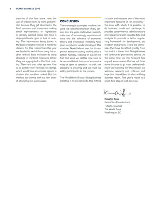 x DOING BUSINESS 2015 
creation of this final score. Here, the 
use of ordinal ranks is more problem-atic 
because they get absorbed in the 
final measure and economies making 
small improvements or regressions 
in densely packed areas can have a 
disproportionate gain or loss in rank-ing. 
This information being buried in 
the basic indicators makes it harder to 
discern. For this reason from this year 
we decided to switch from using the or-dinal 
ranks of basic indicators to using 
absolute or cardinal measures before 
they are aggregated in the final rank-ing. 
There are also other options. One 
is to switch from rankings to ratings, 
which would have economies appear in 
clusters that are then ranked. But this 
method too comes with its own share 
of strengths and weaknesses. 
CONCLUSION 
The economy is a complex machine, be-yond 
the full comprehension of any per-son. 
Over the years meticulous research, 
collection of increasingly sophisticated 
data and the advance of economic 
theory and innovative modeling have 
given us a better understanding of this 
machine. Nevertheless, one has to ap-proach 
economic policy making with a 
certain humility, keeping an eye on the 
fact that what we, all this time, took to 
be an established feature of economics 
may be open to question. In brief, the 
discipline is evolving and we must be 
willing participants in the process. 
The World Bank Group’s Doing Business 
initiative is no exception to this. It tries 
to track and measure one of the most 
important features of an economy— 
the ease with which it is possible to 
do business, trade and exchange. It 
provides governments, administrators 
and researchers with valuable data and 
analysis to promote a better regula-tory 
framework for development, job 
creation and growth. There are econo-mies 
that have benefited greatly from 
this and it is hoped that Doing Business 
will continue to provide this service. At 
the same time, as this foreword has 
argued, we are aware that we still have 
some distance to go in our understand-ing 
of an economy. For that reason we 
welcome research and criticism and 
hope that this will lead to a better Doing 
Business report. This year’s report is a 
small, first step in that direction. 
Kaushik Basu 
Senior Vice President and 
Chief Economist 
The World Bank 
Washington, DC 
 