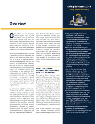 Doing Business 2015 
Going Beyond Efficiency 
Overview 
Great ideas for new business 
ventures happen every day and 
everywhere. Some go far, while 
others never take off. Great ideas are 
at the heart of development; they allow 
economies to grow, and they improve 
people’s lives. So it is important to un-derstand 
why some great ideas never 
come to fruition even as others thrive. 
What do entrepreneurs need to pursue 
a great idea? First of all, they need the 
ability to give legal form to the idea— 
that is, to start a business—simply, 
quickly and inexpensively and with the 
certainty of limited liability. They also 
need the certainty of a well-designed 
insolvency system, in case the idea fails 
to work out. In addition, they will need 
to hire people to help realize the idea, 
will probably need to obtain financing 
(both equity and credit) and, in today’s 
increasingly interdependent global 
economy, may in many cases need a 
simple way to import and export. And 
they will need a straightforward way to 
pay their taxes. 
Sound business regulations are funda-mental 
to all this. The right business 
regulations enable good ideas to take 
root, leading to the creation of jobs 
and to better lives. But where business 
regulations make it difficult to start 
and operate a business, good ideas may 
never see the light of day and important 
opportunities may be missed. Budding 
entrepreneurs, daunted by burden-some 
regulations, may opt out of doing 
business altogether or, if they have the 
resources, take their ideas elsewhere. 
Doing Business looks at how business 
regulations determine whether good 
ideas can get started and thrive or will 
falter and wither away. Many other di-mensions 
of the business environment 
also matter but are outside the scope 
of Doing Business. For example, Doing 
Business does not capture such aspects 
as security, market size, macroeco-nomic 
stability and the prevalence of 
bribery and corruption. Nevertheless, 
improving in the areas measured by 
Doing Business is an important step 
toward a better business environment 
for all. 
WHAT DOES DOING 
BUSINESS MEASURE—AND 
HOW IS IT CHANGING? 
This year’s Doing Business report 
launches a 2-year process of introduc-ing 
important improvements in 8 of the 
10 sets of Doing Business indicators. 
These improvements provide a new 
conceptual framework in which the 
emphasis on the efficiency of regula-tion 
is complemented by an increased 
emphasis on its quality. In the area of 
dealing with construction permits, for 
example, Doing Business will measure 
the quality of building regulations and 
the qualifications of the people review-ing 
the building plans in addition to the 
efficiency of the process for completing 
all the formalities to build a warehouse. 
With a few exceptions, the original 
Doing Business indicators focused 
mainly on measuring efficiency, such as 
ƒ This year’s Doing Business report 
launches a 2-year process of 
introducing improvements in 8 of the 
10 Doing Business indicator sets—to 
complement the emphasis on the 
efficiency of regulation with a greater 
emphasis on its quality. 
ƒ New data show that efficiency and 
quality go hand in hand. Insolvency cases 
are resolved more quickly, and with 
better outcomes, where insolvency laws 
are well designed. Property transfers 
are faster and less costly in economies 
with good land administration 
systems. And commercial disputes 
are resolved more efficiently by courts 
using internationally recognized good 
practices. 
ƒ For the first time this year, Doing 
Business collected data for 2 cities 
in large economies. The data show 
few differences between cities within 
economies in indicators measuring the 
strength of legal institutions, which 
typically apply nationwide. Differences 
are more common in indicators 
measuring the complexity and cost 
of regulatory processes, where local 
jurisdictions play a larger role. 
ƒ Sub-Saharan Africa accounts for 5 of 
the 10 top improvers in 2013/14. The 
region also accounts for the largest 
number of regulatory reforms making 
it easier to do business in the past 
year—75 of the 230 worldwide. More 
than 70% of its economies carried out at 
least one such reform. 
ƒ Business regulations such as those 
measured by Doing Business are 
important for new business creation and 
for the performance of small firms. 
 