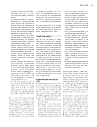 DATA NOTES 127 
ntitis is in oprtion, unifid o- 
rphicll nd with n lc-tronic 
dtbs indxd b dbtors’ 
nms. 
ƒ Th colltrl ristr is  notic- 
bsd ristr— ristr tht fils 
onl  notic of th xistnc of  
scurit intrst (not th undrlin 
documnts) nd dos not prform  
ll rviw of th trnsction. Th 
ristr lso publicis functionl 
quivlnts to scurit intrsts. 
ƒ Th colltrl ristr hs modrn 
fturs such s thos tht llow 
scurd crditors (or thir rprsn-t 
tivs) to ristr, srch, mnd or 
cncl scurit intrsts onlin. 
ƒ Scurd crditors r pid first (for 
xmpl, bfor tx clims nd m-plo 
 clims) whn  dbtor dfults 
outsid n insolvnc procdur. 
ƒ Scurd crditors r pid first (for 
xmpl, bfor tx clims nd 
mplo clims) whn  businss 
is liquidtd. 
ƒ Scurd crditors r subjct to 
n utomtic st on nforcmnt 
procdurs whn  dbtor ntrs 
 court-suprvisd rornition 
procdur, but th lw protcts 
scurd crditors’ rihts b provid-in 
 clr rounds for rlif from th 
utomtic st (for xmpl, if th 
movbl proprt is in dnr) or 
sttin  tim limit for it. 
ƒ Th lw llows prtis to r in 
th colltrl rmnt tht th 
lndr m nforc its scurit 
riht out of court; th lw llows 
public nd privt uctions nd lso 
prmits th scurd crditor to tk 
th sst in stisfction of th dbt. 
As  rsult of chns introducd 
this r, th first componnt of th 
indx rplcs on rltin to ll 
limittions on who cn prticipt in  
scurit rmnt. Two componnts 
wr ddd, on wht tp of colltrl 
ristr oprts in th conom nd 
on how it oprts. Th scorin now 
pnlis conomis for not hvin n 
utomtic st on nforcmnt durin 
rornition procdurs so s to 
nsur tht  vibl businss cn con-tinu 
 to oprt. And th indx tks 
into ccount nw lmnts rltin to 
out-of-court nforcmnt procdurs 
(such s th tps of uctions llowd). 
Th indx rns from 0 to 12, with 
hihr scors indictin tht colltrl 
nd bnkruptc lws r bttr d- 
sind to xpnd ccss to crdit. 
Credit information 
Th dt on th shrin of crdit 
informtion r built in 2 sts. 
First, bnkin suprvision uthoritis 
nd public informtion sourcs r 
survd to confirm th prsnc of  
crdit rportin srvic providr, such 
s  crdit buru or crdit ristr. 
Scond, whn pplicbl,  dtild 
qustionnir on th crdit buru’s 
or crdit ristr’s structur, lws nd 
ssocitd ruls is dministrd to th 
ntit itslf. Qustionnir rsponss 
r vrifid throuh svrl rounds of 
follow-up communiction with rspon-d 
nts s wll s b contctin third 
prtis nd consultin public sourcs. 
Th qustionnir dt r confirmd 
throuh tlconfrnc clls or on-sit 
visits in ll conomis. 
Depth of credit information 
index 
Th dpth of crdit informtion indx 
msurs ruls nd prctics ffctin 
th covr, scop nd ccssibilit 
of crdit informtion vilbl throuh 
ithr  crdit buru or  crdit r- 
istr. A scor of 1 is ssind for ch 
of th followin 8 fturs of th crdit 
buru or crdit ristr (or both): 
ƒ Dt on both firms nd individuls 
r distributd. 
ƒ Both positiv crdit informtion 
(for xmpl, oriinl lon mounts, 
outstndin lon mounts nd  
pttrn of on-tim rpmnts) nd 
ntiv informtion (for xmpl, 
lt pmnts nd th numbr nd 
mount of dfults) r distributd. 
ƒ Dt from rtilrs nd utilit com-p 
nis r distributd in ddition to 
dt from finncil institutions. 
ƒ At lst 2 rs of historicl dt 
r distributd. Crdit burus nd 
ristris tht distribut mor thn 
10 rs of ntiv dt or rs 
dt on dfults s soon s th r 
rpid obtin  scor of 0 for this 
componnt.5 
ƒ Dt on lon mounts blow 1% of 
incom pr cpit r distributd. 
ƒ B lw, borrowrs hv th riht 
to ccss thir dt in th lrst 
crdit buru or ristr in th 
conom. Crdit burus nd r- 
istris tht chr mor thn 1% of 
incom pr cpit for borrowrs to 
inspct thir dt obtin  scor of 
0 for this componnt.6 
ƒ Dt usrs cn ccss borrowrs’ 
crdit informtion onlin (for x- 
mpl, throuh n onlin pltform, 
 sstm-to-sstm connction or 
both).7 
ƒ Buru or ristr crdit scors r 
offrd s  vlu ddd srvic to 
hlp dt usrs ssss th crdit-worthin 
ss of borrowrs.8 
Prviousl th dpth of crdit infor-m 
tion indx covrd onl th first 
6 fturs listd bov. Th indx 
rns from 0 to 8, with hihr vlus 
indictin th vilbilit of mor crdit 
informtion, from ithr  crdit buru 
or  crdit ristr, to fcilitt lndin 
dcisions. If th crdit buru or ristr 
is not oprtionl or covrs lss thn 5% 
of th dult popultion, th scor on th 
dpth of crdit informtion indx is 0. 
In Lithuni, for xmpl, both  crdit 
buru nd  crdit ristr oprt. 
Both distribut dt on firms nd in-dividu 
ls ( scor of 1). Both distribut 
positiv nd ntiv informtion ( 
scor of 1). Althouh th crdit ristr 
dos not distribut dt from rtil- 
rs or utilitis, th crdit buru dos 
( scor of 1). Both distribut t lst 
2 rs of historicl dt ( scor of 
1). Althouh th crdit ristr hs 
 