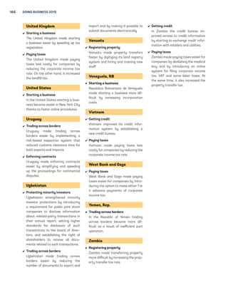 SUMMARIES OF DOING BUSINESS REFORMS IN 2013/14 165 
Timor-Leste 
 Starting a business 
Timor-Leste made starting a busi-ness 
easier by creating a one-stop 
shop. 
Togo 
 Starting a business 
Togo made starting a business 
easier by enabling the one-stop shop 
to publish notices of incorporation 
and eliminating the requirement to 
obtain an economic operator card. 
 Registering property 
Togo made transferring property 
easier by lowering the property reg-istration 
tax rate. 
 Protecting minority investors 
Togo strengthened minority investor 
protections by introducing greater 
requirements for disclosure of 
related-party transactions to the 
board of directors and by making it 
possible for shareholders to inspect 
the documents pertaining to related-party 
transactions and to appoint 
auditors to conduct an inspection of 
such transactions. 
 Paying taxes 
Togo made paying taxes less costly 
for companies by reducing the pay-roll 
tax rate. 
Trinidad and Tobago 
 Starting a business 
Trinidad and Tobago made starting a 
business easier by introducing online 
systems for employer registration 
and tax registration. 
 Getting credit 
Trinidad and Tobago improved 
access to credit by adopting the 
Bankruptcy and Insolvency Act, 
which establishes clear grounds for 
relief from a stay of enforcement 
actions by secured creditors during 
reorganization procedures as well as 
a time limit for the stay. 
 Resolving insolvency 
Trinidad and Tobago made resolving 
insolvency easier by introducing a 
formal mechanism for rehabilitation, 
establishing a public office respon-sible 
for the general administration 
of insolvency proceedings and clari-fying 
the rules on appointment of 
trustees. 
Tunisia 
 Paying taxes 
Tunisia made paying taxes less 
costly for companies by reducing the 
corporate income tax rate. 
 Trading across borders 
In Tunisia trading across borders 
became more difficult because of a 
deterioration in port infrastructure 
(for example, in loading and unload-ing 
equipment) and inadequate 
terminal space. 
Turkey 
 Starting a business 
Turkey made starting a business 
more difficult by increasing the no-tary 
and company registration fees. 
 Paying taxes 
Turkey made paying taxes more 
costly for companies by increasing 
employers’ social security contribu-tion 
rate. 
 Enforcing contracts 
Turkey made enforcing contracts 
easier by introducing an electronic 
filing system for court users. 
Uganda 
 Trading across borders 
Uganda made trading across bor-ders 
easier by implementing the 
ASYCUDA World electronic system 
for the submission of export and 
import documents. 
 Resolving insolvency 
Uganda made resolving insolvency 
easier by consolidating all provisions 
related to corporate insolvency in 
one law, establishing provisions on 
the administration of companies (re-organization), 
clarifying standards 
on the professional qualifications of 
insolvency practitioners and intro-ducing 
provisions allowing the avoid-ance 
of undervalued transactions. 
Ukraine 
 Paying taxes 
Ukraine made paying taxes easier 
for companies by introducing an 
electronic system for filing and pay-ing 
labor taxes. On the other hand, it 
increased the environmental tax. 
United Arab Emirates 
 Registering property 
The United Arab Emirates made 
transferring property easier by 
introducing new service centers and 
a standard contract for property 
transactions. 
 Getting credit 
In the United Arab Emirates the 
credit bureau improved access to 
credit information by starting to 
exchange credit information with a 
utility. 
 Protecting minority investors 
The United Arab Emirates strength-ened 
minority investor protections 
by introducing additional approval 
requirements for related-party 
transactions and greater require-ments 
for disclosure of such trans-actions 
to the stock exchange; by 
introducing a requirement that 
interested directors be held liable 
in a related-party transaction that 
is unfair or constitutes a conflict of 
interest; and by making it possible 
for shareholders to inspect the docu-ments 
pertaining to a related-party 
transaction, appoint auditors to 
inspect the transaction and request 
a rescission of the transaction if it 
should prove to be unfair. 
 